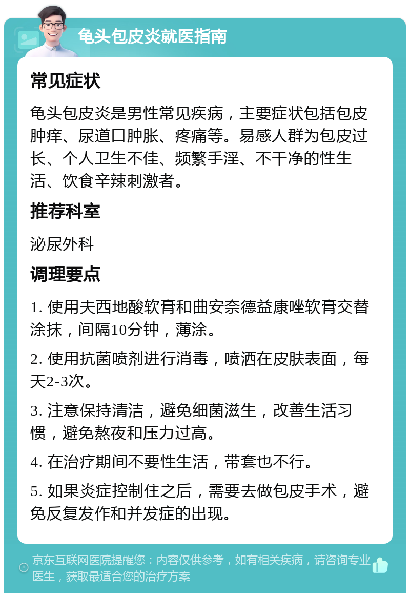 龟头包皮炎就医指南 常见症状 龟头包皮炎是男性常见疾病，主要症状包括包皮肿痒、尿道口肿胀、疼痛等。易感人群为包皮过长、个人卫生不佳、频繁手淫、不干净的性生活、饮食辛辣刺激者。 推荐科室 泌尿外科 调理要点 1. 使用夫西地酸软膏和曲安奈德益康唑软膏交替涂抹，间隔10分钟，薄涂。 2. 使用抗菌喷剂进行消毒，喷洒在皮肤表面，每天2-3次。 3. 注意保持清洁，避免细菌滋生，改善生活习惯，避免熬夜和压力过高。 4. 在治疗期间不要性生活，带套也不行。 5. 如果炎症控制住之后，需要去做包皮手术，避免反复发作和并发症的出现。