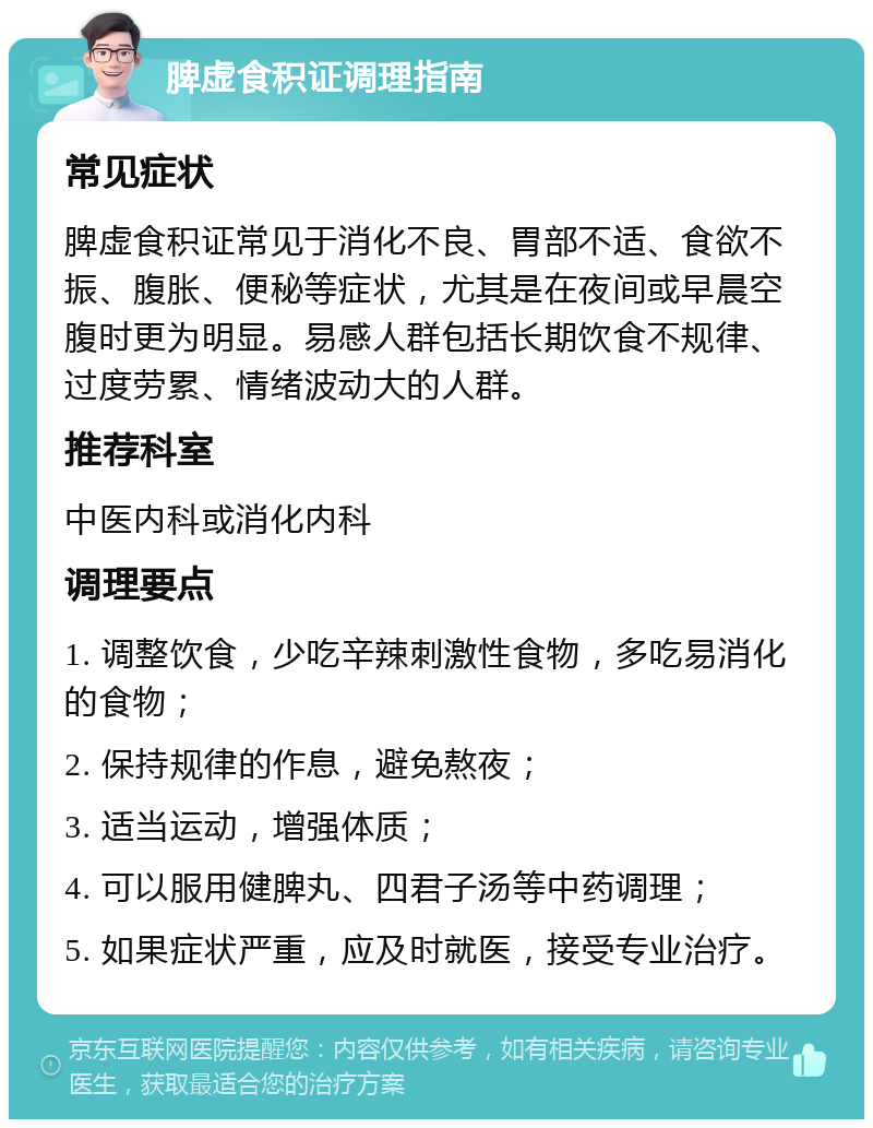 脾虚食积证调理指南 常见症状 脾虚食积证常见于消化不良、胃部不适、食欲不振、腹胀、便秘等症状，尤其是在夜间或早晨空腹时更为明显。易感人群包括长期饮食不规律、过度劳累、情绪波动大的人群。 推荐科室 中医内科或消化内科 调理要点 1. 调整饮食，少吃辛辣刺激性食物，多吃易消化的食物； 2. 保持规律的作息，避免熬夜； 3. 适当运动，增强体质； 4. 可以服用健脾丸、四君子汤等中药调理； 5. 如果症状严重，应及时就医，接受专业治疗。