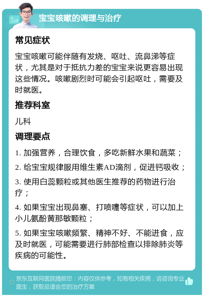 宝宝咳嗽的调理与治疗 常见症状 宝宝咳嗽可能伴随有发烧、呕吐、流鼻涕等症状，尤其是对于抵抗力差的宝宝来说更容易出现这些情况。咳嗽剧烈时可能会引起呕吐，需要及时就医。 推荐科室 儿科 调理要点 1. 加强营养，合理饮食，多吃新鲜水果和蔬菜； 2. 给宝宝规律服用维生素AD滴剂，促进钙吸收； 3. 使用白蕊颗粒或其他医生推荐的药物进行治疗； 4. 如果宝宝出现鼻塞、打喷嚏等症状，可以加上小儿氨酚黄那敏颗粒； 5. 如果宝宝咳嗽频繁、精神不好、不能进食，应及时就医，可能需要进行肺部检查以排除肺炎等疾病的可能性。