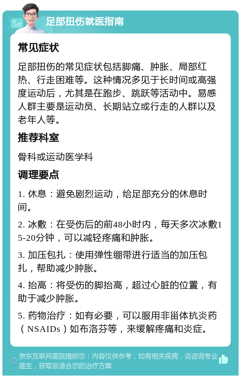 足部扭伤就医指南 常见症状 足部扭伤的常见症状包括脚痛、肿胀、局部红热、行走困难等。这种情况多见于长时间或高强度运动后，尤其是在跑步、跳跃等活动中。易感人群主要是运动员、长期站立或行走的人群以及老年人等。 推荐科室 骨科或运动医学科 调理要点 1. 休息：避免剧烈运动，给足部充分的休息时间。 2. 冰敷：在受伤后的前48小时内，每天多次冰敷15-20分钟，可以减轻疼痛和肿胀。 3. 加压包扎：使用弹性绷带进行适当的加压包扎，帮助减少肿胀。 4. 抬高：将受伤的脚抬高，超过心脏的位置，有助于减少肿胀。 5. 药物治疗：如有必要，可以服用非甾体抗炎药（NSAIDs）如布洛芬等，来缓解疼痛和炎症。