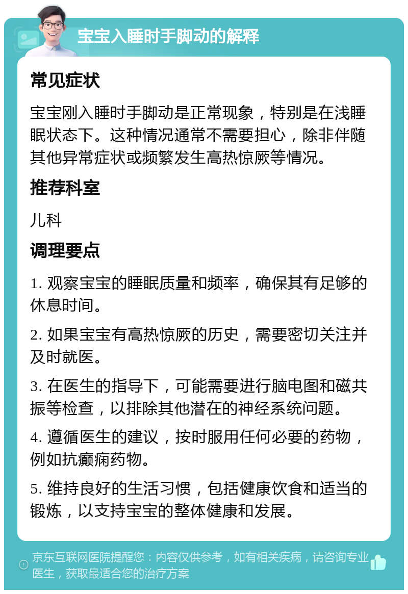 宝宝入睡时手脚动的解释 常见症状 宝宝刚入睡时手脚动是正常现象，特别是在浅睡眠状态下。这种情况通常不需要担心，除非伴随其他异常症状或频繁发生高热惊厥等情况。 推荐科室 儿科 调理要点 1. 观察宝宝的睡眠质量和频率，确保其有足够的休息时间。 2. 如果宝宝有高热惊厥的历史，需要密切关注并及时就医。 3. 在医生的指导下，可能需要进行脑电图和磁共振等检查，以排除其他潜在的神经系统问题。 4. 遵循医生的建议，按时服用任何必要的药物，例如抗癫痫药物。 5. 维持良好的生活习惯，包括健康饮食和适当的锻炼，以支持宝宝的整体健康和发展。