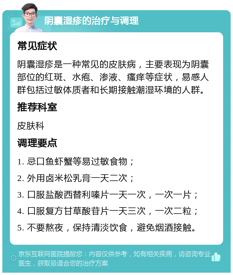 阴囊湿疹的治疗与调理 常见症状 阴囊湿疹是一种常见的皮肤病，主要表现为阴囊部位的红斑、水疱、渗液、瘙痒等症状，易感人群包括过敏体质者和长期接触潮湿环境的人群。 推荐科室 皮肤科 调理要点 1. 忌口鱼虾蟹等易过敏食物； 2. 外用卤米松乳膏一天二次； 3. 口服盐酸西替利嗪片一天一次，一次一片； 4. 口服复方甘草酸苷片一天三次，一次二粒； 5. 不要熬夜，保持清淡饮食，避免烟酒接触。