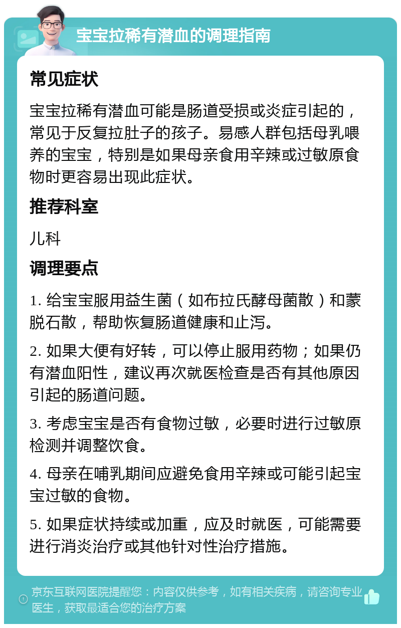 宝宝拉稀有潜血的调理指南 常见症状 宝宝拉稀有潜血可能是肠道受损或炎症引起的，常见于反复拉肚子的孩子。易感人群包括母乳喂养的宝宝，特别是如果母亲食用辛辣或过敏原食物时更容易出现此症状。 推荐科室 儿科 调理要点 1. 给宝宝服用益生菌（如布拉氏酵母菌散）和蒙脱石散，帮助恢复肠道健康和止泻。 2. 如果大便有好转，可以停止服用药物；如果仍有潜血阳性，建议再次就医检查是否有其他原因引起的肠道问题。 3. 考虑宝宝是否有食物过敏，必要时进行过敏原检测并调整饮食。 4. 母亲在哺乳期间应避免食用辛辣或可能引起宝宝过敏的食物。 5. 如果症状持续或加重，应及时就医，可能需要进行消炎治疗或其他针对性治疗措施。