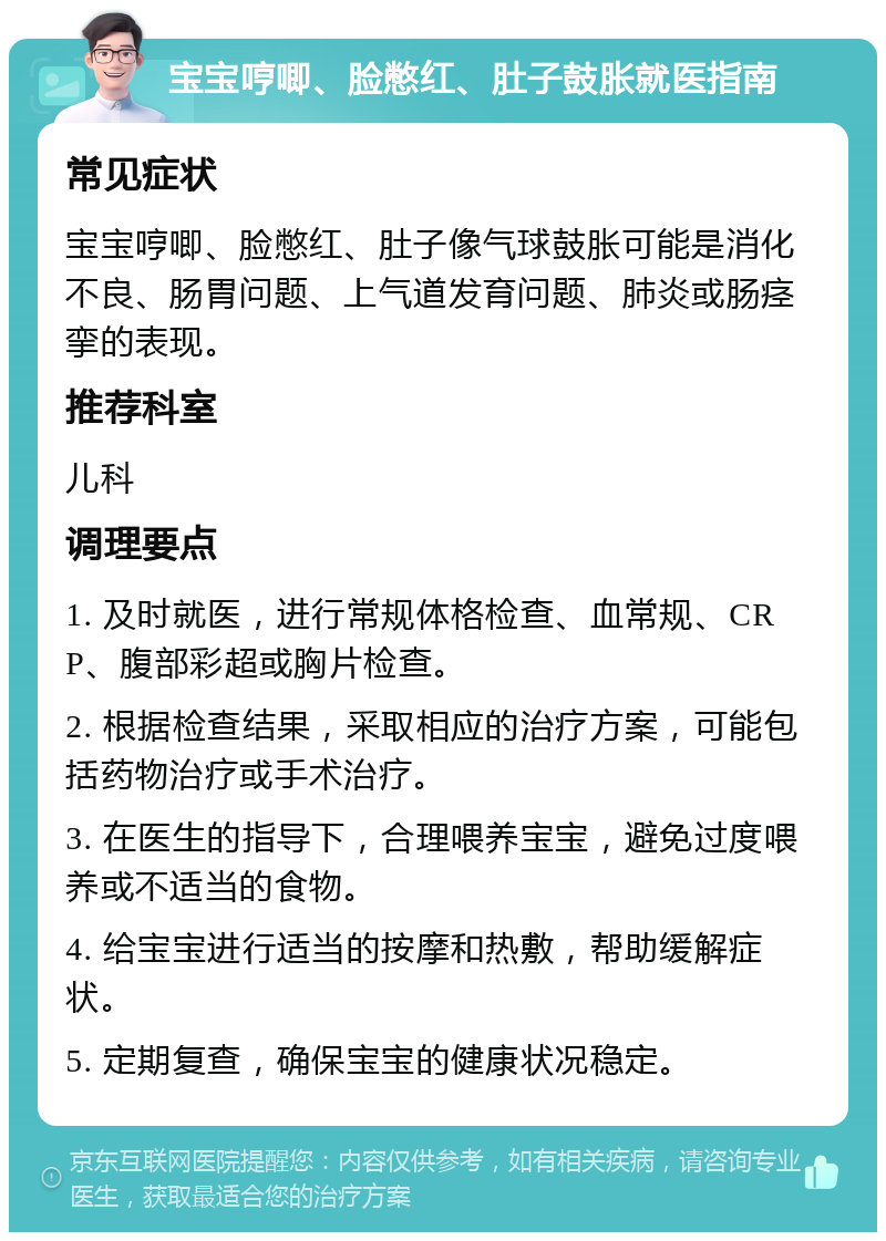 宝宝哼唧、脸憋红、肚子鼓胀就医指南 常见症状 宝宝哼唧、脸憋红、肚子像气球鼓胀可能是消化不良、肠胃问题、上气道发育问题、肺炎或肠痉挛的表现。 推荐科室 儿科 调理要点 1. 及时就医，进行常规体格检查、血常规、CRP、腹部彩超或胸片检查。 2. 根据检查结果，采取相应的治疗方案，可能包括药物治疗或手术治疗。 3. 在医生的指导下，合理喂养宝宝，避免过度喂养或不适当的食物。 4. 给宝宝进行适当的按摩和热敷，帮助缓解症状。 5. 定期复查，确保宝宝的健康状况稳定。