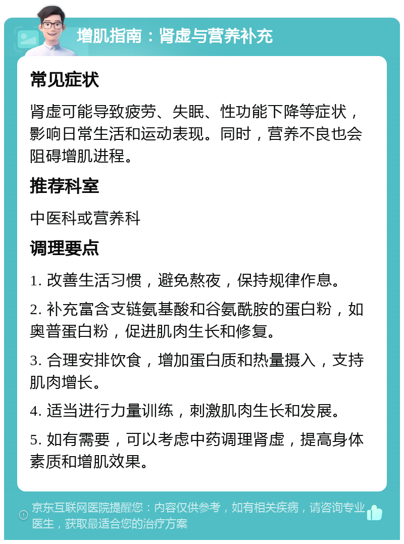 增肌指南：肾虚与营养补充 常见症状 肾虚可能导致疲劳、失眠、性功能下降等症状，影响日常生活和运动表现。同时，营养不良也会阻碍增肌进程。 推荐科室 中医科或营养科 调理要点 1. 改善生活习惯，避免熬夜，保持规律作息。 2. 补充富含支链氨基酸和谷氨酰胺的蛋白粉，如奥普蛋白粉，促进肌肉生长和修复。 3. 合理安排饮食，增加蛋白质和热量摄入，支持肌肉增长。 4. 适当进行力量训练，刺激肌肉生长和发展。 5. 如有需要，可以考虑中药调理肾虚，提高身体素质和增肌效果。