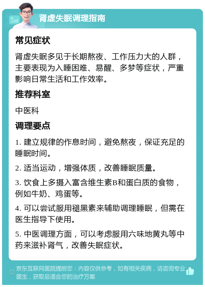 肾虚失眠调理指南 常见症状 肾虚失眠多见于长期熬夜、工作压力大的人群，主要表现为入睡困难、易醒、多梦等症状，严重影响日常生活和工作效率。 推荐科室 中医科 调理要点 1. 建立规律的作息时间，避免熬夜，保证充足的睡眠时间。 2. 适当运动，增强体质，改善睡眠质量。 3. 饮食上多摄入富含维生素B和蛋白质的食物，例如牛奶、鸡蛋等。 4. 可以尝试服用褪黑素来辅助调理睡眠，但需在医生指导下使用。 5. 中医调理方面，可以考虑服用六味地黄丸等中药来滋补肾气，改善失眠症状。