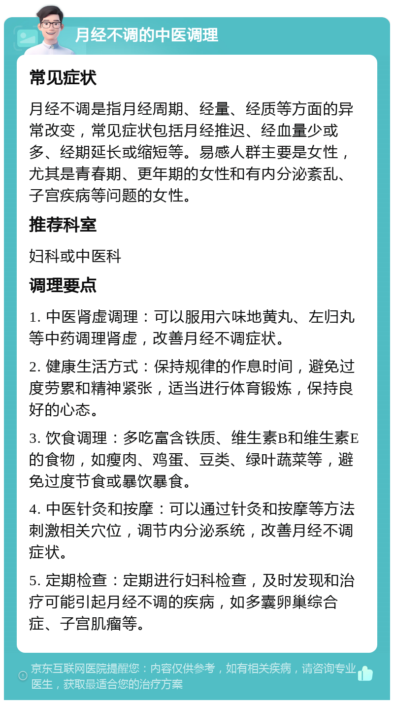 月经不调的中医调理 常见症状 月经不调是指月经周期、经量、经质等方面的异常改变，常见症状包括月经推迟、经血量少或多、经期延长或缩短等。易感人群主要是女性，尤其是青春期、更年期的女性和有内分泌紊乱、子宫疾病等问题的女性。 推荐科室 妇科或中医科 调理要点 1. 中医肾虚调理：可以服用六味地黄丸、左归丸等中药调理肾虚，改善月经不调症状。 2. 健康生活方式：保持规律的作息时间，避免过度劳累和精神紧张，适当进行体育锻炼，保持良好的心态。 3. 饮食调理：多吃富含铁质、维生素B和维生素E的食物，如瘦肉、鸡蛋、豆类、绿叶蔬菜等，避免过度节食或暴饮暴食。 4. 中医针灸和按摩：可以通过针灸和按摩等方法刺激相关穴位，调节内分泌系统，改善月经不调症状。 5. 定期检查：定期进行妇科检查，及时发现和治疗可能引起月经不调的疾病，如多囊卵巢综合症、子宫肌瘤等。