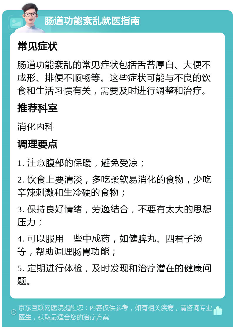 肠道功能紊乱就医指南 常见症状 肠道功能紊乱的常见症状包括舌苔厚白、大便不成形、排便不顺畅等。这些症状可能与不良的饮食和生活习惯有关，需要及时进行调整和治疗。 推荐科室 消化内科 调理要点 1. 注意腹部的保暖，避免受凉； 2. 饮食上要清淡，多吃柔软易消化的食物，少吃辛辣刺激和生冷硬的食物； 3. 保持良好情绪，劳逸结合，不要有太大的思想压力； 4. 可以服用一些中成药，如健脾丸、四君子汤等，帮助调理肠胃功能； 5. 定期进行体检，及时发现和治疗潜在的健康问题。