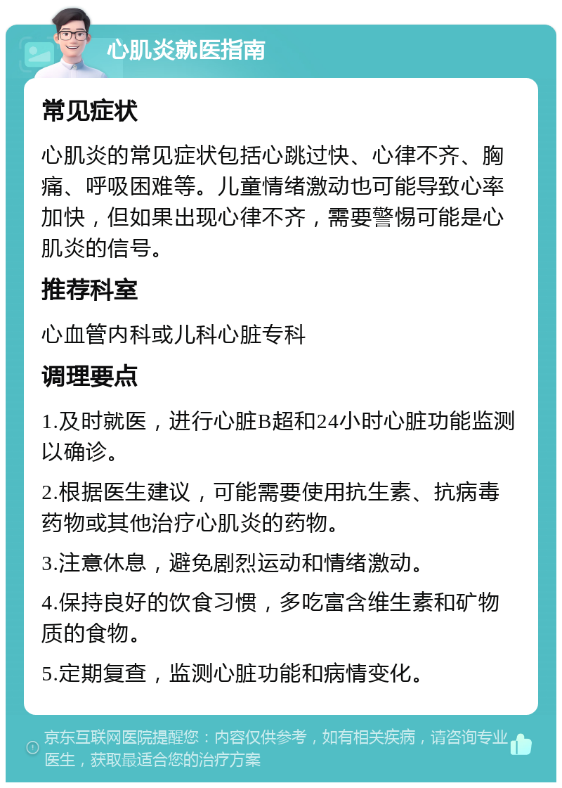 心肌炎就医指南 常见症状 心肌炎的常见症状包括心跳过快、心律不齐、胸痛、呼吸困难等。儿童情绪激动也可能导致心率加快，但如果出现心律不齐，需要警惕可能是心肌炎的信号。 推荐科室 心血管内科或儿科心脏专科 调理要点 1.及时就医，进行心脏B超和24小时心脏功能监测以确诊。 2.根据医生建议，可能需要使用抗生素、抗病毒药物或其他治疗心肌炎的药物。 3.注意休息，避免剧烈运动和情绪激动。 4.保持良好的饮食习惯，多吃富含维生素和矿物质的食物。 5.定期复查，监测心脏功能和病情变化。