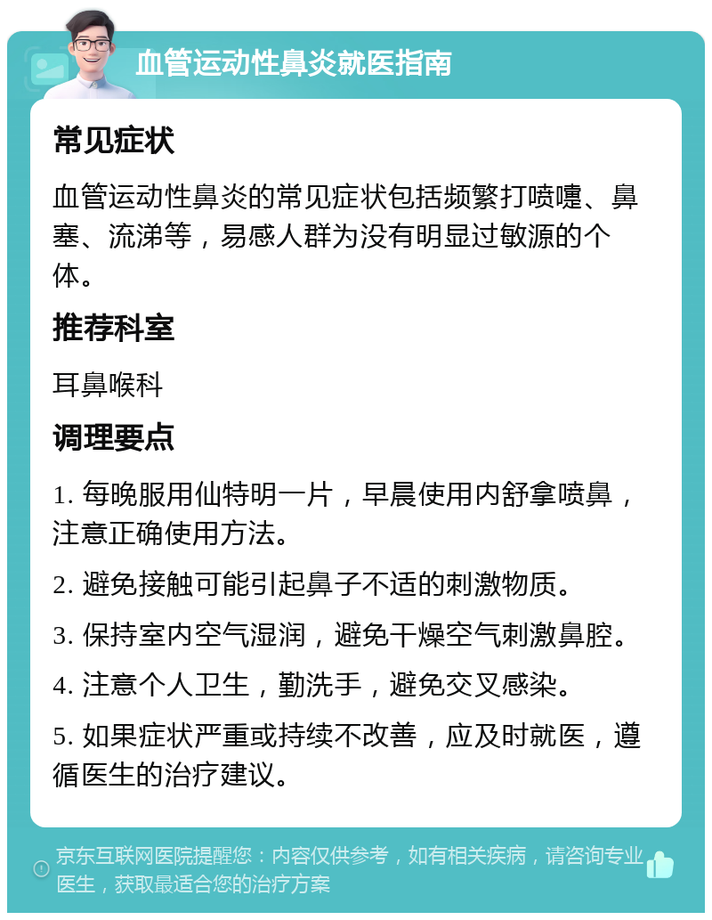 血管运动性鼻炎就医指南 常见症状 血管运动性鼻炎的常见症状包括频繁打喷嚏、鼻塞、流涕等，易感人群为没有明显过敏源的个体。 推荐科室 耳鼻喉科 调理要点 1. 每晚服用仙特明一片，早晨使用内舒拿喷鼻，注意正确使用方法。 2. 避免接触可能引起鼻子不适的刺激物质。 3. 保持室内空气湿润，避免干燥空气刺激鼻腔。 4. 注意个人卫生，勤洗手，避免交叉感染。 5. 如果症状严重或持续不改善，应及时就医，遵循医生的治疗建议。