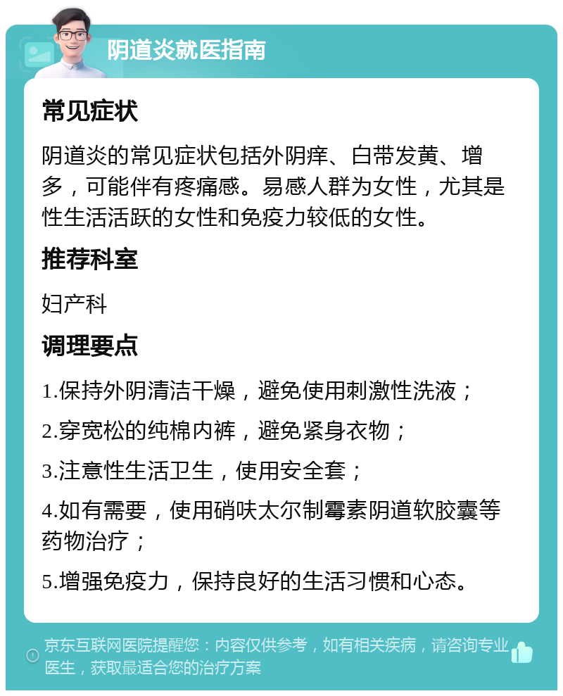 阴道炎就医指南 常见症状 阴道炎的常见症状包括外阴痒、白带发黄、增多，可能伴有疼痛感。易感人群为女性，尤其是性生活活跃的女性和免疫力较低的女性。 推荐科室 妇产科 调理要点 1.保持外阴清洁干燥，避免使用刺激性洗液； 2.穿宽松的纯棉内裤，避免紧身衣物； 3.注意性生活卫生，使用安全套； 4.如有需要，使用硝呋太尔制霉素阴道软胶囊等药物治疗； 5.增强免疫力，保持良好的生活习惯和心态。