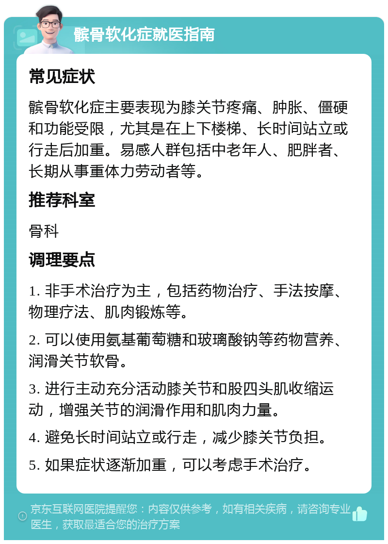 髌骨软化症就医指南 常见症状 髌骨软化症主要表现为膝关节疼痛、肿胀、僵硬和功能受限，尤其是在上下楼梯、长时间站立或行走后加重。易感人群包括中老年人、肥胖者、长期从事重体力劳动者等。 推荐科室 骨科 调理要点 1. 非手术治疗为主，包括药物治疗、手法按摩、物理疗法、肌肉锻炼等。 2. 可以使用氨基葡萄糖和玻璃酸钠等药物营养、润滑关节软骨。 3. 进行主动充分活动膝关节和股四头肌收缩运动，增强关节的润滑作用和肌肉力量。 4. 避免长时间站立或行走，减少膝关节负担。 5. 如果症状逐渐加重，可以考虑手术治疗。