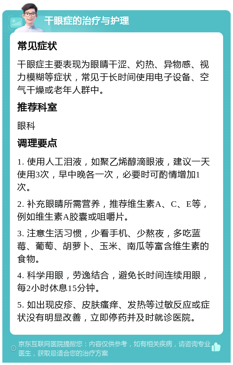 干眼症的治疗与护理 常见症状 干眼症主要表现为眼睛干涩、灼热、异物感、视力模糊等症状，常见于长时间使用电子设备、空气干燥或老年人群中。 推荐科室 眼科 调理要点 1. 使用人工泪液，如聚乙烯醇滴眼液，建议一天使用3次，早中晚各一次，必要时可酌情增加1次。 2. 补充眼睛所需营养，推荐维生素A、C、E等，例如维生素A胶囊或咀嚼片。 3. 注意生活习惯，少看手机、少熬夜，多吃蓝莓、葡萄、胡萝卜、玉米、南瓜等富含维生素的食物。 4. 科学用眼，劳逸结合，避免长时间连续用眼，每2小时休息15分钟。 5. 如出现皮疹、皮肤瘙痒、发热等过敏反应或症状没有明显改善，立即停药并及时就诊医院。