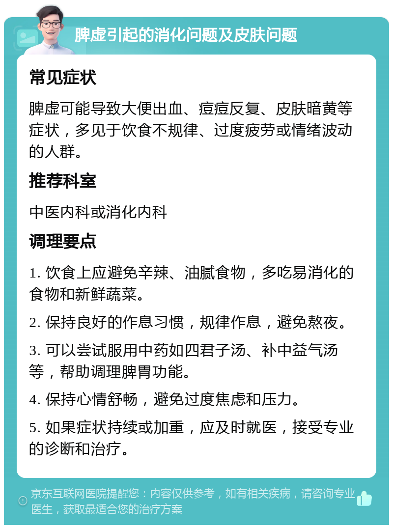 脾虚引起的消化问题及皮肤问题 常见症状 脾虚可能导致大便出血、痘痘反复、皮肤暗黄等症状，多见于饮食不规律、过度疲劳或情绪波动的人群。 推荐科室 中医内科或消化内科 调理要点 1. 饮食上应避免辛辣、油腻食物，多吃易消化的食物和新鲜蔬菜。 2. 保持良好的作息习惯，规律作息，避免熬夜。 3. 可以尝试服用中药如四君子汤、补中益气汤等，帮助调理脾胃功能。 4. 保持心情舒畅，避免过度焦虑和压力。 5. 如果症状持续或加重，应及时就医，接受专业的诊断和治疗。