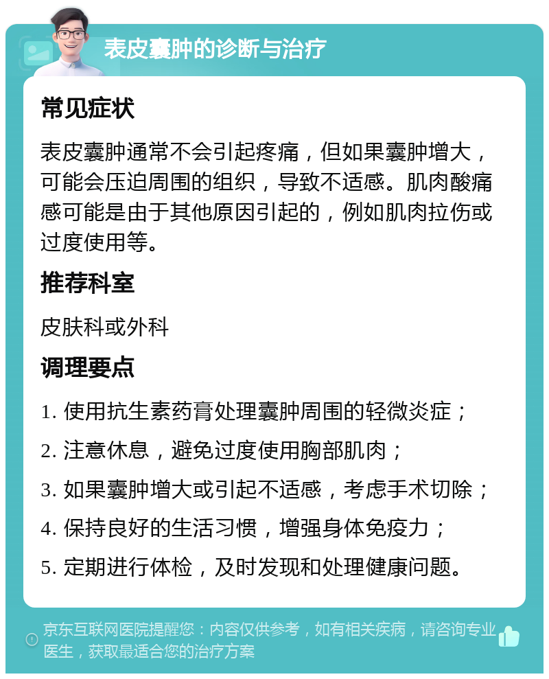 表皮囊肿的诊断与治疗 常见症状 表皮囊肿通常不会引起疼痛，但如果囊肿增大，可能会压迫周围的组织，导致不适感。肌肉酸痛感可能是由于其他原因引起的，例如肌肉拉伤或过度使用等。 推荐科室 皮肤科或外科 调理要点 1. 使用抗生素药膏处理囊肿周围的轻微炎症； 2. 注意休息，避免过度使用胸部肌肉； 3. 如果囊肿增大或引起不适感，考虑手术切除； 4. 保持良好的生活习惯，增强身体免疫力； 5. 定期进行体检，及时发现和处理健康问题。