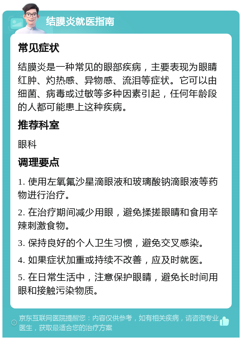 结膜炎就医指南 常见症状 结膜炎是一种常见的眼部疾病，主要表现为眼睛红肿、灼热感、异物感、流泪等症状。它可以由细菌、病毒或过敏等多种因素引起，任何年龄段的人都可能患上这种疾病。 推荐科室 眼科 调理要点 1. 使用左氧氟沙星滴眼液和玻璃酸钠滴眼液等药物进行治疗。 2. 在治疗期间减少用眼，避免揉搓眼睛和食用辛辣刺激食物。 3. 保持良好的个人卫生习惯，避免交叉感染。 4. 如果症状加重或持续不改善，应及时就医。 5. 在日常生活中，注意保护眼睛，避免长时间用眼和接触污染物质。