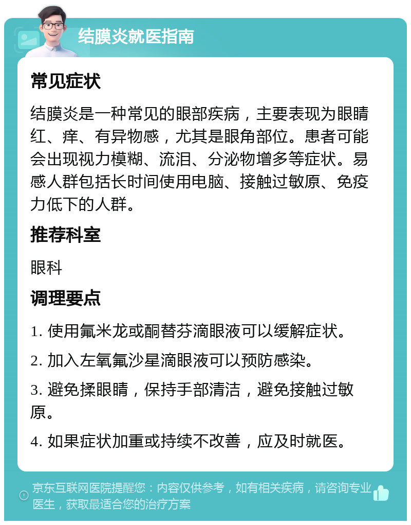 结膜炎就医指南 常见症状 结膜炎是一种常见的眼部疾病，主要表现为眼睛红、痒、有异物感，尤其是眼角部位。患者可能会出现视力模糊、流泪、分泌物增多等症状。易感人群包括长时间使用电脑、接触过敏原、免疫力低下的人群。 推荐科室 眼科 调理要点 1. 使用氟米龙或酮替芬滴眼液可以缓解症状。 2. 加入左氧氟沙星滴眼液可以预防感染。 3. 避免揉眼睛，保持手部清洁，避免接触过敏原。 4. 如果症状加重或持续不改善，应及时就医。