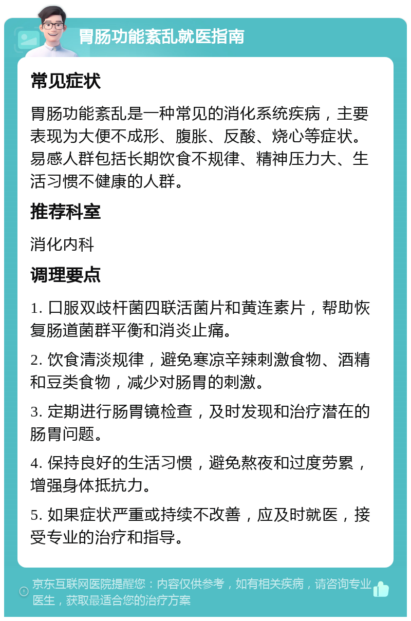 胃肠功能紊乱就医指南 常见症状 胃肠功能紊乱是一种常见的消化系统疾病，主要表现为大便不成形、腹胀、反酸、烧心等症状。易感人群包括长期饮食不规律、精神压力大、生活习惯不健康的人群。 推荐科室 消化内科 调理要点 1. 口服双歧杆菌四联活菌片和黄连素片，帮助恢复肠道菌群平衡和消炎止痛。 2. 饮食清淡规律，避免寒凉辛辣刺激食物、酒精和豆类食物，减少对肠胃的刺激。 3. 定期进行肠胃镜检查，及时发现和治疗潜在的肠胃问题。 4. 保持良好的生活习惯，避免熬夜和过度劳累，增强身体抵抗力。 5. 如果症状严重或持续不改善，应及时就医，接受专业的治疗和指导。