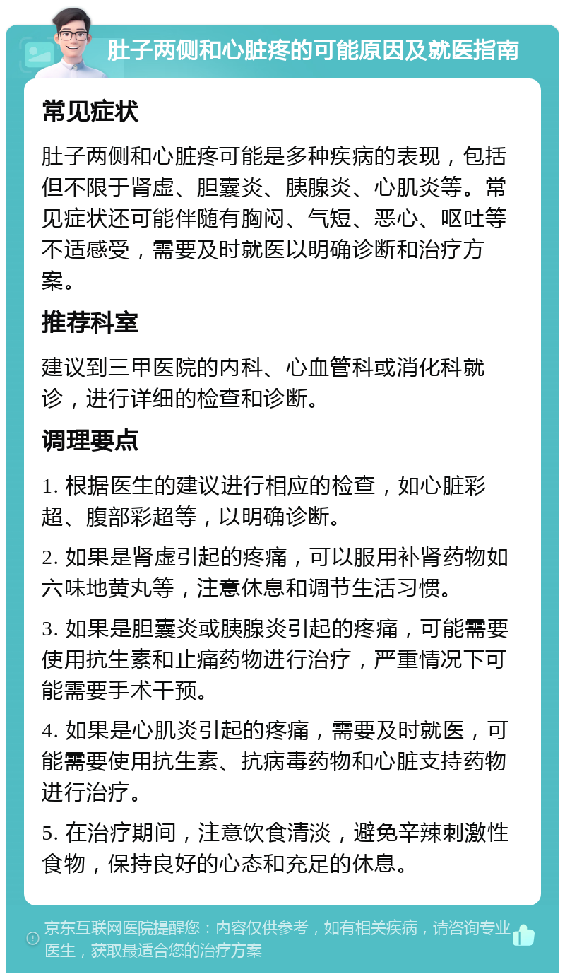 肚子两侧和心脏疼的可能原因及就医指南 常见症状 肚子两侧和心脏疼可能是多种疾病的表现，包括但不限于肾虚、胆囊炎、胰腺炎、心肌炎等。常见症状还可能伴随有胸闷、气短、恶心、呕吐等不适感受，需要及时就医以明确诊断和治疗方案。 推荐科室 建议到三甲医院的内科、心血管科或消化科就诊，进行详细的检查和诊断。 调理要点 1. 根据医生的建议进行相应的检查，如心脏彩超、腹部彩超等，以明确诊断。 2. 如果是肾虚引起的疼痛，可以服用补肾药物如六味地黄丸等，注意休息和调节生活习惯。 3. 如果是胆囊炎或胰腺炎引起的疼痛，可能需要使用抗生素和止痛药物进行治疗，严重情况下可能需要手术干预。 4. 如果是心肌炎引起的疼痛，需要及时就医，可能需要使用抗生素、抗病毒药物和心脏支持药物进行治疗。 5. 在治疗期间，注意饮食清淡，避免辛辣刺激性食物，保持良好的心态和充足的休息。