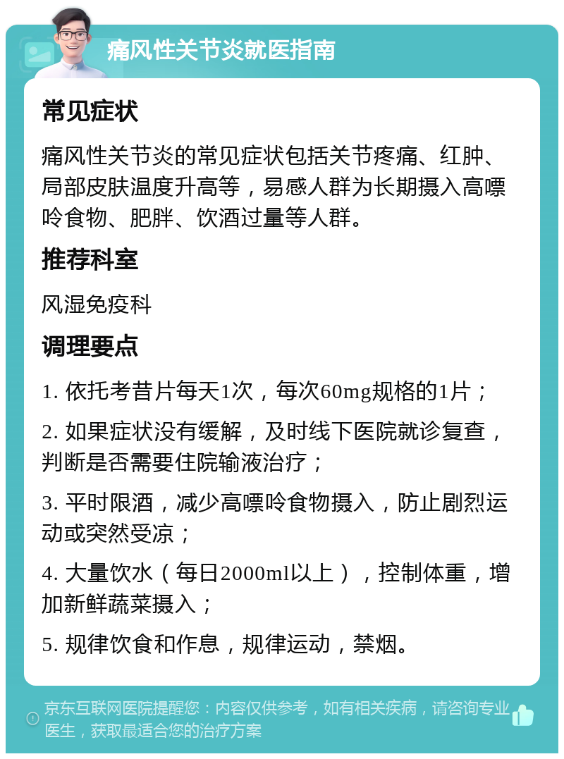 痛风性关节炎就医指南 常见症状 痛风性关节炎的常见症状包括关节疼痛、红肿、局部皮肤温度升高等，易感人群为长期摄入高嘌呤食物、肥胖、饮酒过量等人群。 推荐科室 风湿免疫科 调理要点 1. 依托考昔片每天1次，每次60mg规格的1片； 2. 如果症状没有缓解，及时线下医院就诊复查，判断是否需要住院输液治疗； 3. 平时限酒，减少高嘌呤食物摄入，防止剧烈运动或突然受凉； 4. 大量饮水（每日2000ml以上），控制体重，增加新鲜蔬菜摄入； 5. 规律饮食和作息，规律运动，禁烟。