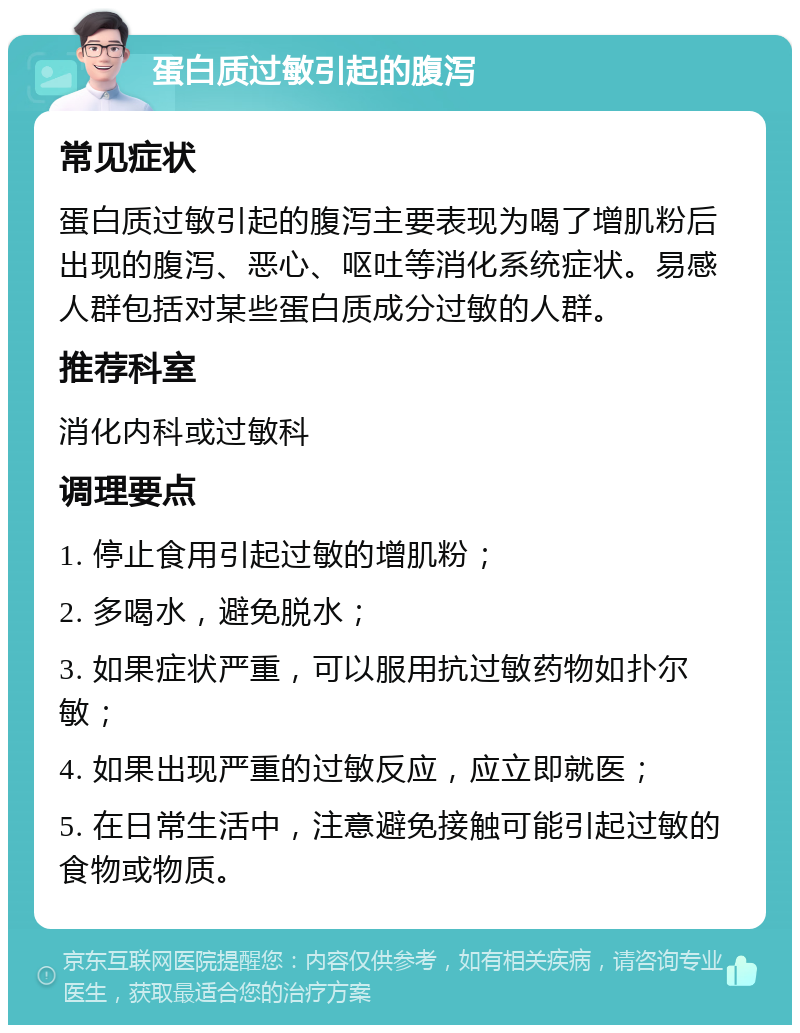 蛋白质过敏引起的腹泻 常见症状 蛋白质过敏引起的腹泻主要表现为喝了增肌粉后出现的腹泻、恶心、呕吐等消化系统症状。易感人群包括对某些蛋白质成分过敏的人群。 推荐科室 消化内科或过敏科 调理要点 1. 停止食用引起过敏的增肌粉； 2. 多喝水，避免脱水； 3. 如果症状严重，可以服用抗过敏药物如扑尔敏； 4. 如果出现严重的过敏反应，应立即就医； 5. 在日常生活中，注意避免接触可能引起过敏的食物或物质。