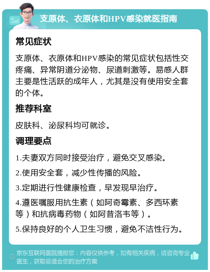 支原体、衣原体和HPV感染就医指南 常见症状 支原体、衣原体和HPV感染的常见症状包括性交疼痛、异常阴道分泌物、尿道刺激等。易感人群主要是性活跃的成年人，尤其是没有使用安全套的个体。 推荐科室 皮肤科、泌尿科均可就诊。 调理要点 1.夫妻双方同时接受治疗，避免交叉感染。 2.使用安全套，减少性传播的风险。 3.定期进行性健康检查，早发现早治疗。 4.遵医嘱服用抗生素（如阿奇霉素、多西环素等）和抗病毒药物（如阿昔洛韦等）。 5.保持良好的个人卫生习惯，避免不洁性行为。