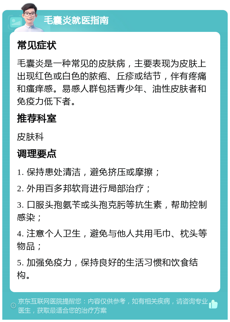 毛囊炎就医指南 常见症状 毛囊炎是一种常见的皮肤病，主要表现为皮肤上出现红色或白色的脓疱、丘疹或结节，伴有疼痛和瘙痒感。易感人群包括青少年、油性皮肤者和免疫力低下者。 推荐科室 皮肤科 调理要点 1. 保持患处清洁，避免挤压或摩擦； 2. 外用百多邦软膏进行局部治疗； 3. 口服头孢氨苄或头孢克肟等抗生素，帮助控制感染； 4. 注意个人卫生，避免与他人共用毛巾、枕头等物品； 5. 加强免疫力，保持良好的生活习惯和饮食结构。