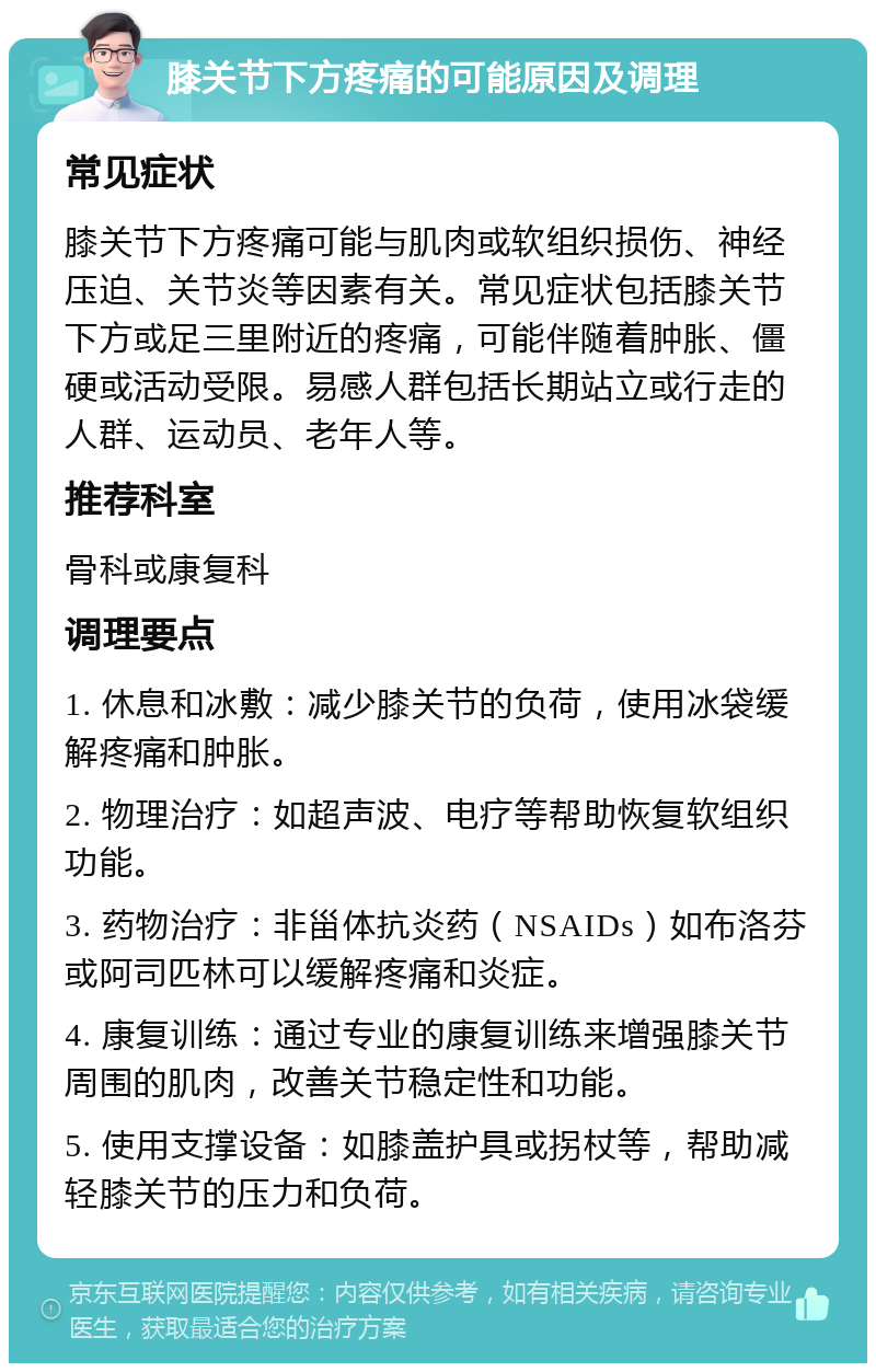 膝关节下方疼痛的可能原因及调理 常见症状 膝关节下方疼痛可能与肌肉或软组织损伤、神经压迫、关节炎等因素有关。常见症状包括膝关节下方或足三里附近的疼痛，可能伴随着肿胀、僵硬或活动受限。易感人群包括长期站立或行走的人群、运动员、老年人等。 推荐科室 骨科或康复科 调理要点 1. 休息和冰敷：减少膝关节的负荷，使用冰袋缓解疼痛和肿胀。 2. 物理治疗：如超声波、电疗等帮助恢复软组织功能。 3. 药物治疗：非甾体抗炎药（NSAIDs）如布洛芬或阿司匹林可以缓解疼痛和炎症。 4. 康复训练：通过专业的康复训练来增强膝关节周围的肌肉，改善关节稳定性和功能。 5. 使用支撑设备：如膝盖护具或拐杖等，帮助减轻膝关节的压力和负荷。