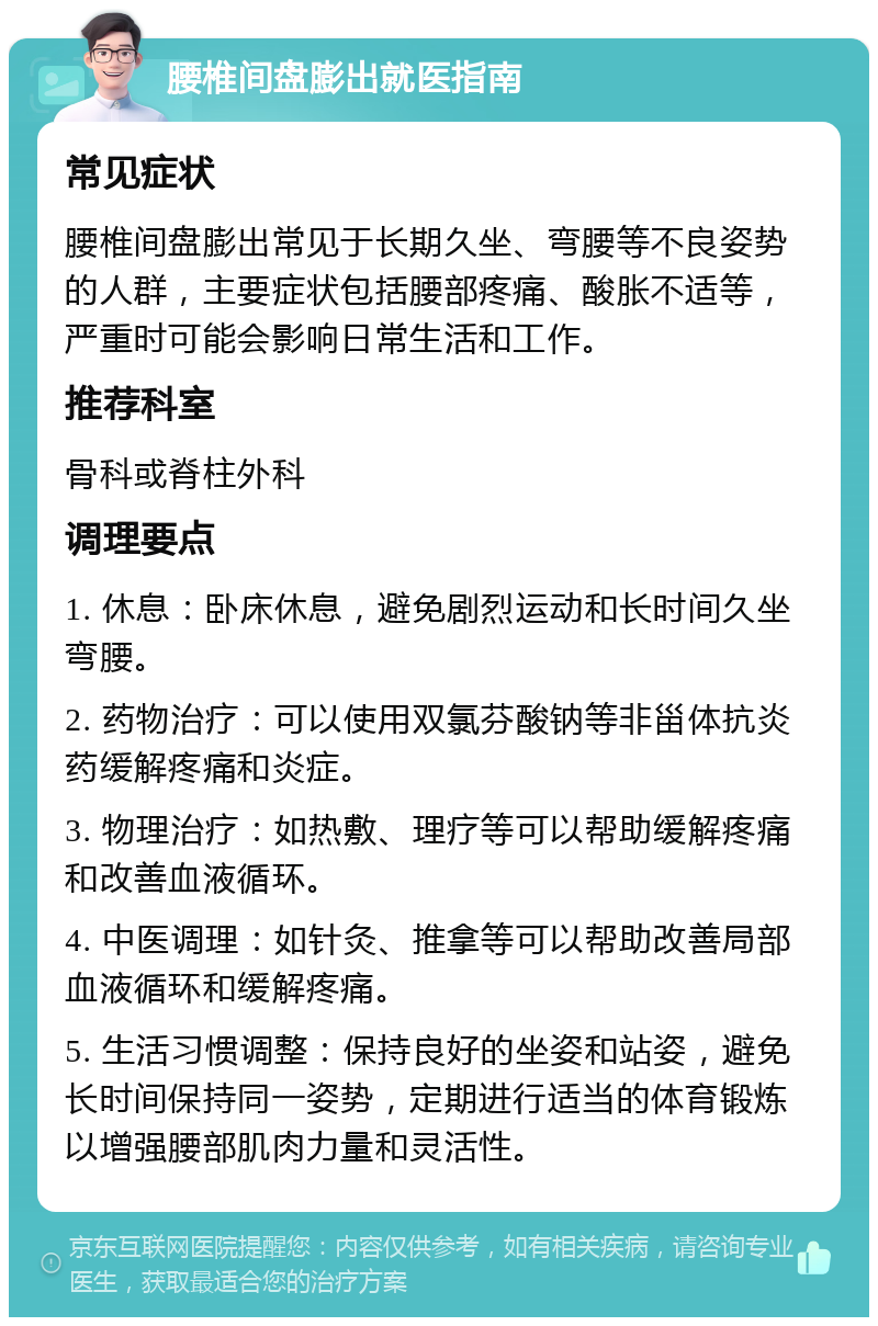 腰椎间盘膨出就医指南 常见症状 腰椎间盘膨出常见于长期久坐、弯腰等不良姿势的人群，主要症状包括腰部疼痛、酸胀不适等，严重时可能会影响日常生活和工作。 推荐科室 骨科或脊柱外科 调理要点 1. 休息：卧床休息，避免剧烈运动和长时间久坐弯腰。 2. 药物治疗：可以使用双氯芬酸钠等非甾体抗炎药缓解疼痛和炎症。 3. 物理治疗：如热敷、理疗等可以帮助缓解疼痛和改善血液循环。 4. 中医调理：如针灸、推拿等可以帮助改善局部血液循环和缓解疼痛。 5. 生活习惯调整：保持良好的坐姿和站姿，避免长时间保持同一姿势，定期进行适当的体育锻炼以增强腰部肌肉力量和灵活性。