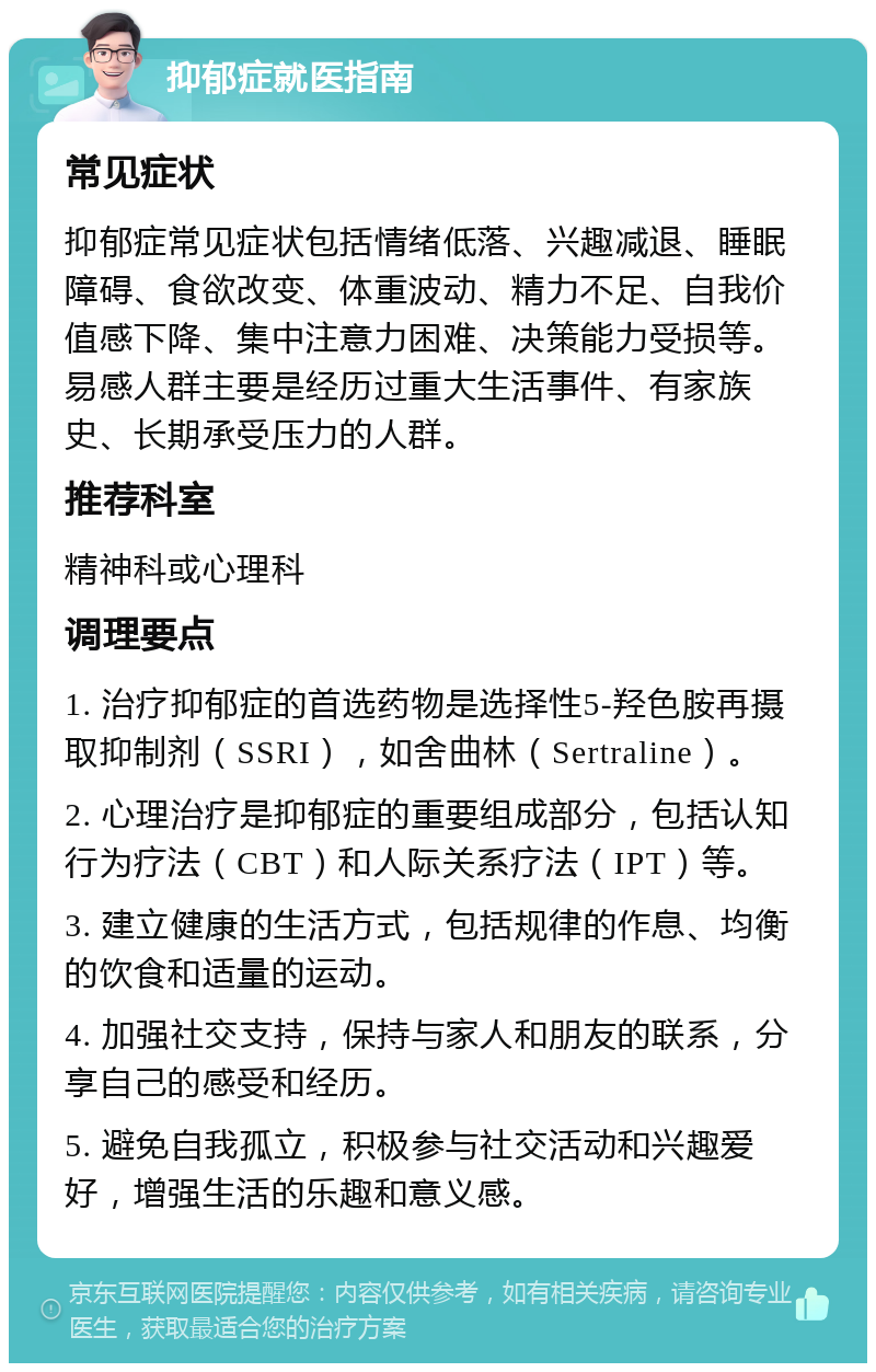 抑郁症就医指南 常见症状 抑郁症常见症状包括情绪低落、兴趣减退、睡眠障碍、食欲改变、体重波动、精力不足、自我价值感下降、集中注意力困难、决策能力受损等。易感人群主要是经历过重大生活事件、有家族史、长期承受压力的人群。 推荐科室 精神科或心理科 调理要点 1. 治疗抑郁症的首选药物是选择性5-羟色胺再摄取抑制剂（SSRI），如舍曲林（Sertraline）。 2. 心理治疗是抑郁症的重要组成部分，包括认知行为疗法（CBT）和人际关系疗法（IPT）等。 3. 建立健康的生活方式，包括规律的作息、均衡的饮食和适量的运动。 4. 加强社交支持，保持与家人和朋友的联系，分享自己的感受和经历。 5. 避免自我孤立，积极参与社交活动和兴趣爱好，增强生活的乐趣和意义感。