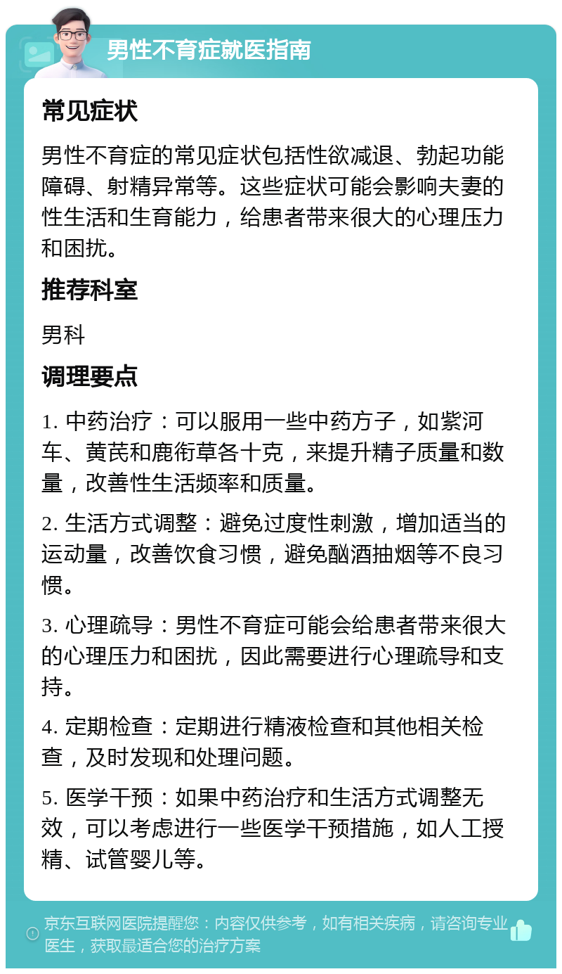 男性不育症就医指南 常见症状 男性不育症的常见症状包括性欲减退、勃起功能障碍、射精异常等。这些症状可能会影响夫妻的性生活和生育能力，给患者带来很大的心理压力和困扰。 推荐科室 男科 调理要点 1. 中药治疗：可以服用一些中药方子，如紫河车、黄芪和鹿衔草各十克，来提升精子质量和数量，改善性生活频率和质量。 2. 生活方式调整：避免过度性刺激，增加适当的运动量，改善饮食习惯，避免酗酒抽烟等不良习惯。 3. 心理疏导：男性不育症可能会给患者带来很大的心理压力和困扰，因此需要进行心理疏导和支持。 4. 定期检查：定期进行精液检查和其他相关检查，及时发现和处理问题。 5. 医学干预：如果中药治疗和生活方式调整无效，可以考虑进行一些医学干预措施，如人工授精、试管婴儿等。