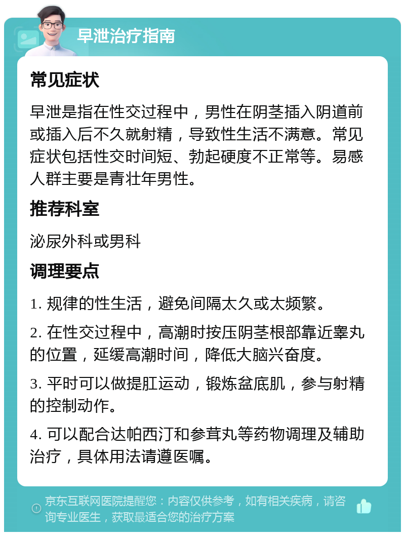 早泄治疗指南 常见症状 早泄是指在性交过程中，男性在阴茎插入阴道前或插入后不久就射精，导致性生活不满意。常见症状包括性交时间短、勃起硬度不正常等。易感人群主要是青壮年男性。 推荐科室 泌尿外科或男科 调理要点 1. 规律的性生活，避免间隔太久或太频繁。 2. 在性交过程中，高潮时按压阴茎根部靠近睾丸的位置，延缓高潮时间，降低大脑兴奋度。 3. 平时可以做提肛运动，锻炼盆底肌，参与射精的控制动作。 4. 可以配合达帕西汀和参茸丸等药物调理及辅助治疗，具体用法请遵医嘱。