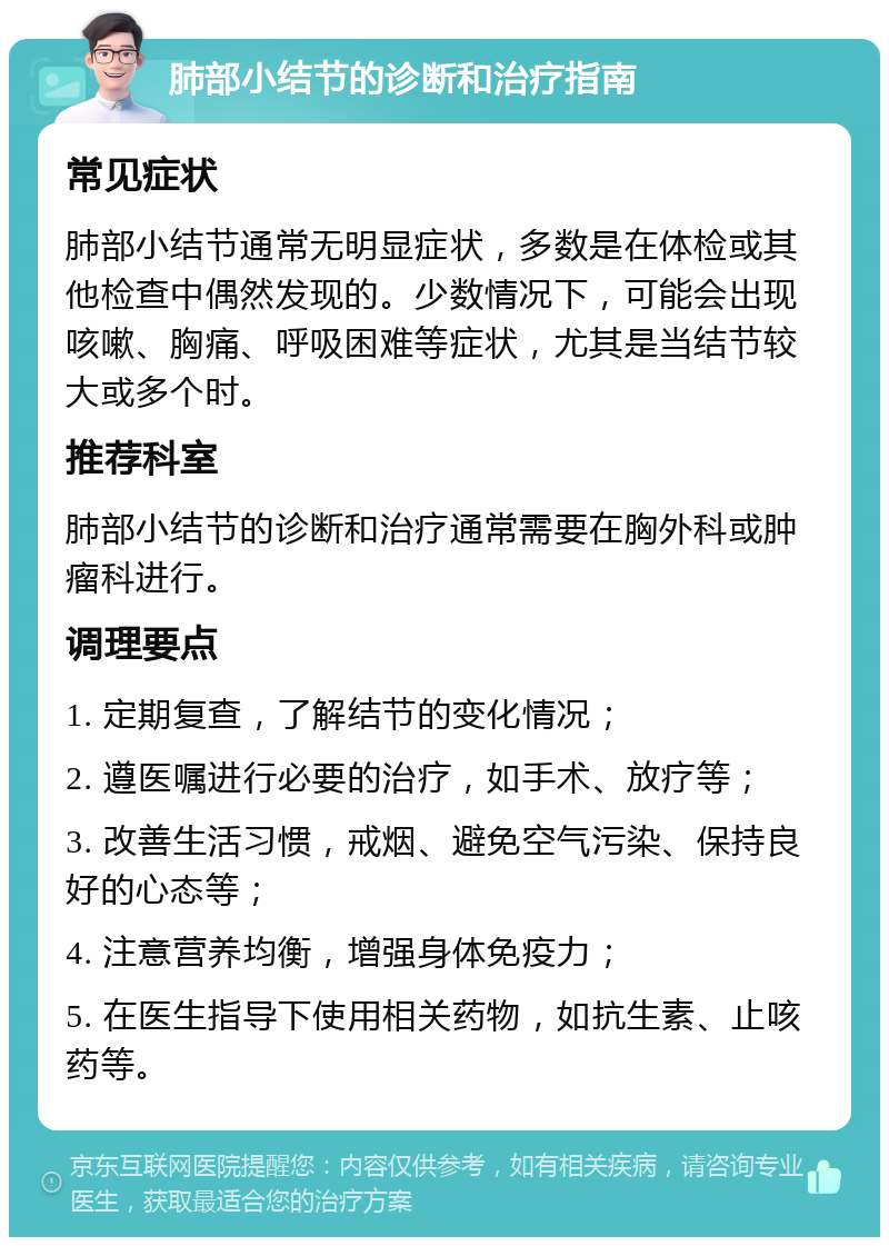 肺部小结节的诊断和治疗指南 常见症状 肺部小结节通常无明显症状，多数是在体检或其他检查中偶然发现的。少数情况下，可能会出现咳嗽、胸痛、呼吸困难等症状，尤其是当结节较大或多个时。 推荐科室 肺部小结节的诊断和治疗通常需要在胸外科或肿瘤科进行。 调理要点 1. 定期复查，了解结节的变化情况； 2. 遵医嘱进行必要的治疗，如手术、放疗等； 3. 改善生活习惯，戒烟、避免空气污染、保持良好的心态等； 4. 注意营养均衡，增强身体免疫力； 5. 在医生指导下使用相关药物，如抗生素、止咳药等。