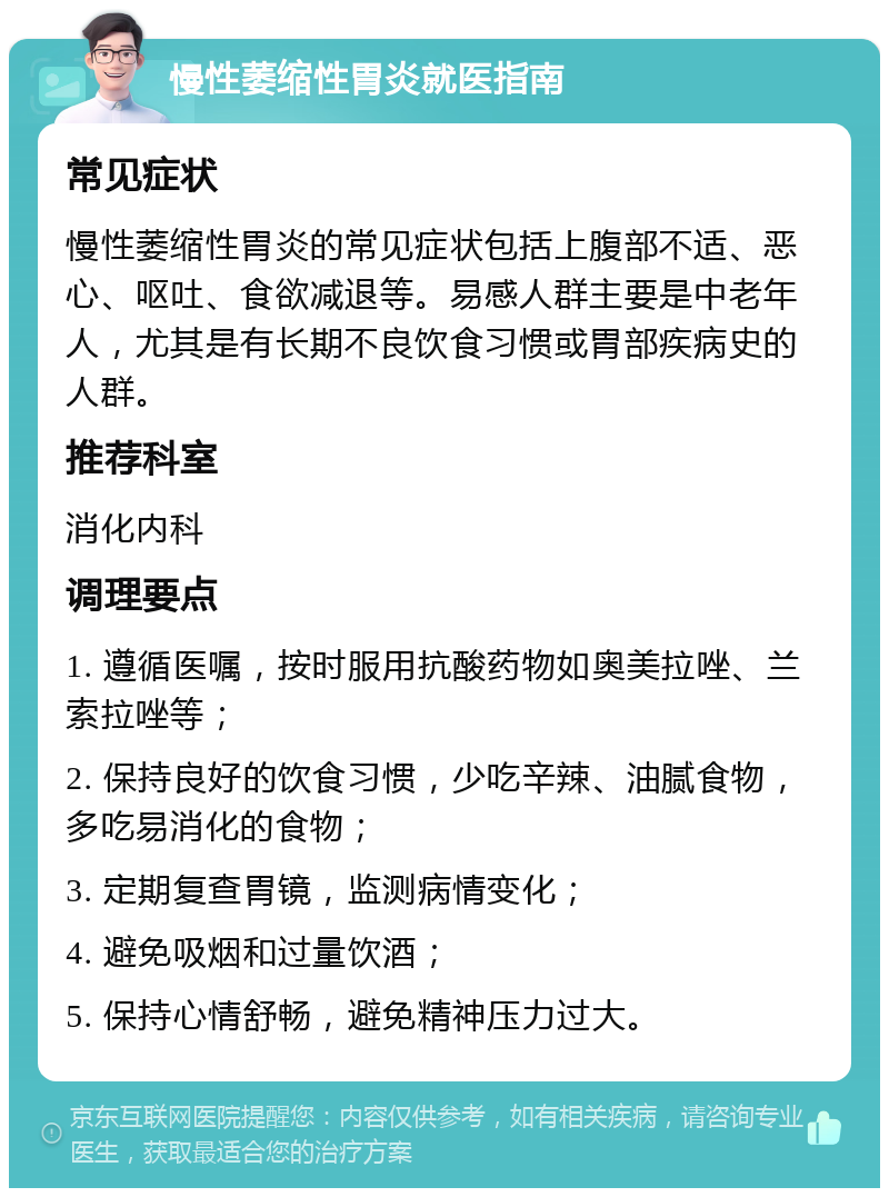 慢性萎缩性胃炎就医指南 常见症状 慢性萎缩性胃炎的常见症状包括上腹部不适、恶心、呕吐、食欲减退等。易感人群主要是中老年人，尤其是有长期不良饮食习惯或胃部疾病史的人群。 推荐科室 消化内科 调理要点 1. 遵循医嘱，按时服用抗酸药物如奥美拉唑、兰索拉唑等； 2. 保持良好的饮食习惯，少吃辛辣、油腻食物，多吃易消化的食物； 3. 定期复查胃镜，监测病情变化； 4. 避免吸烟和过量饮酒； 5. 保持心情舒畅，避免精神压力过大。