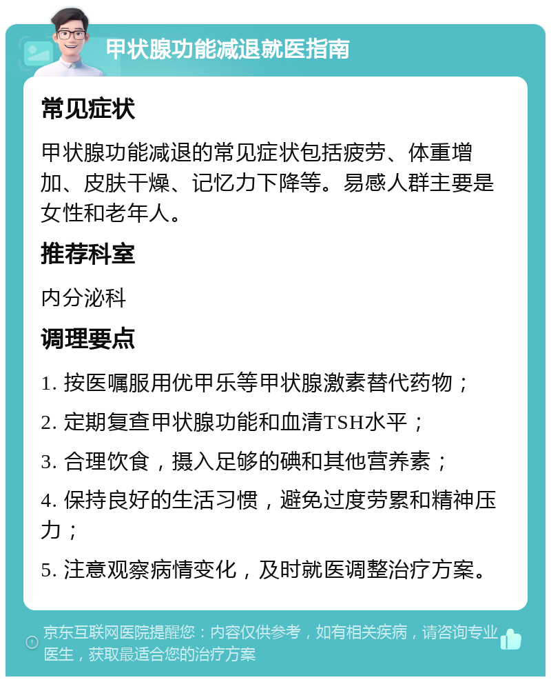 甲状腺功能减退就医指南 常见症状 甲状腺功能减退的常见症状包括疲劳、体重增加、皮肤干燥、记忆力下降等。易感人群主要是女性和老年人。 推荐科室 内分泌科 调理要点 1. 按医嘱服用优甲乐等甲状腺激素替代药物； 2. 定期复查甲状腺功能和血清TSH水平； 3. 合理饮食，摄入足够的碘和其他营养素； 4. 保持良好的生活习惯，避免过度劳累和精神压力； 5. 注意观察病情变化，及时就医调整治疗方案。