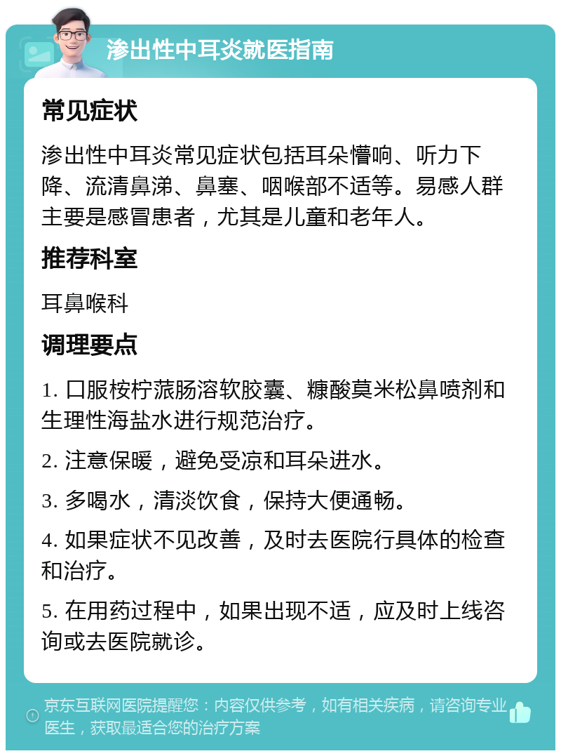 渗出性中耳炎就医指南 常见症状 渗出性中耳炎常见症状包括耳朵懵响、听力下降、流清鼻涕、鼻塞、咽喉部不适等。易感人群主要是感冒患者，尤其是儿童和老年人。 推荐科室 耳鼻喉科 调理要点 1. 口服桉柠蒎肠溶软胶囊、糠酸莫米松鼻喷剂和生理性海盐水进行规范治疗。 2. 注意保暖，避免受凉和耳朵进水。 3. 多喝水，清淡饮食，保持大便通畅。 4. 如果症状不见改善，及时去医院行具体的检查和治疗。 5. 在用药过程中，如果出现不适，应及时上线咨询或去医院就诊。