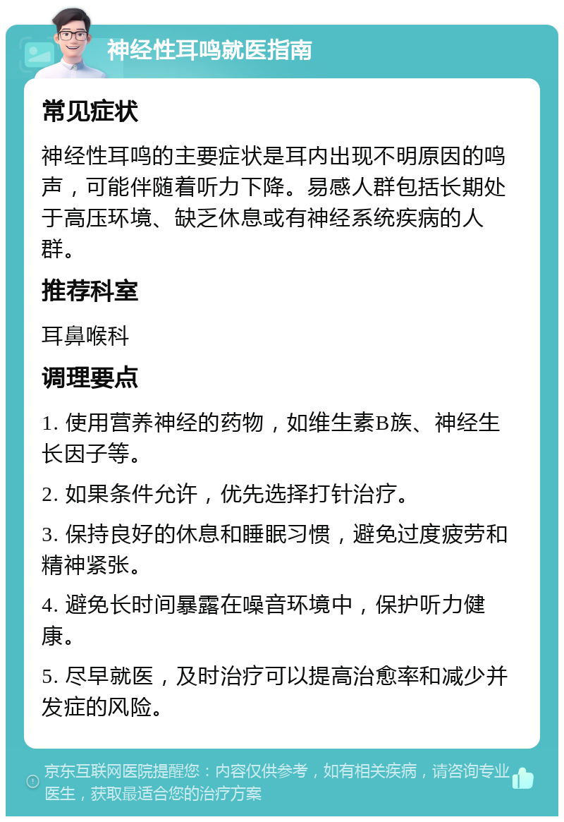 神经性耳鸣就医指南 常见症状 神经性耳鸣的主要症状是耳内出现不明原因的鸣声，可能伴随着听力下降。易感人群包括长期处于高压环境、缺乏休息或有神经系统疾病的人群。 推荐科室 耳鼻喉科 调理要点 1. 使用营养神经的药物，如维生素B族、神经生长因子等。 2. 如果条件允许，优先选择打针治疗。 3. 保持良好的休息和睡眠习惯，避免过度疲劳和精神紧张。 4. 避免长时间暴露在噪音环境中，保护听力健康。 5. 尽早就医，及时治疗可以提高治愈率和减少并发症的风险。