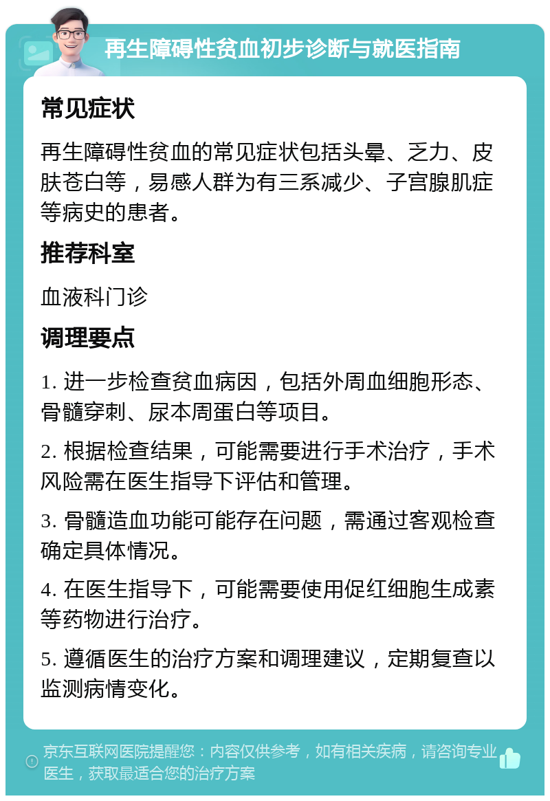 再生障碍性贫血初步诊断与就医指南 常见症状 再生障碍性贫血的常见症状包括头晕、乏力、皮肤苍白等，易感人群为有三系减少、子宫腺肌症等病史的患者。 推荐科室 血液科门诊 调理要点 1. 进一步检查贫血病因，包括外周血细胞形态、骨髓穿刺、尿本周蛋白等项目。 2. 根据检查结果，可能需要进行手术治疗，手术风险需在医生指导下评估和管理。 3. 骨髓造血功能可能存在问题，需通过客观检查确定具体情况。 4. 在医生指导下，可能需要使用促红细胞生成素等药物进行治疗。 5. 遵循医生的治疗方案和调理建议，定期复查以监测病情变化。