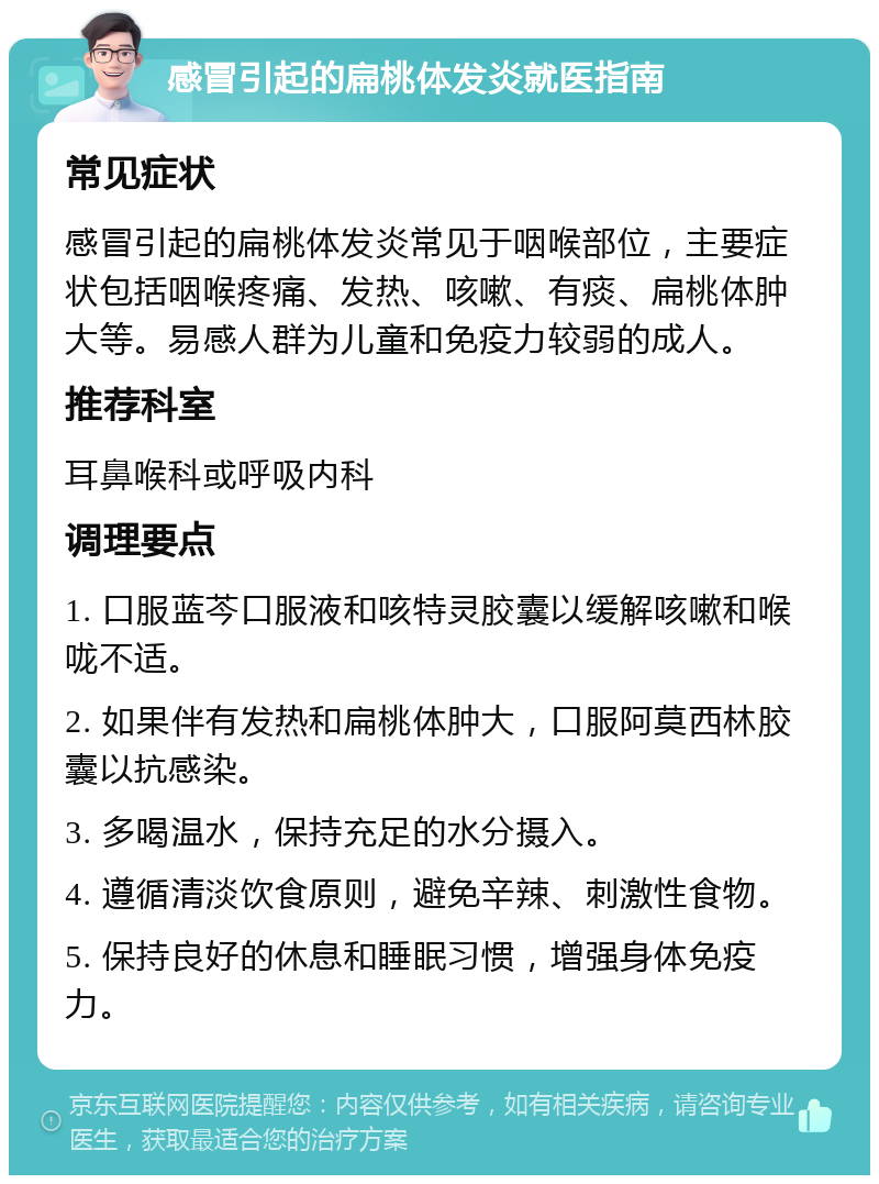 感冒引起的扁桃体发炎就医指南 常见症状 感冒引起的扁桃体发炎常见于咽喉部位，主要症状包括咽喉疼痛、发热、咳嗽、有痰、扁桃体肿大等。易感人群为儿童和免疫力较弱的成人。 推荐科室 耳鼻喉科或呼吸内科 调理要点 1. 口服蓝芩口服液和咳特灵胶囊以缓解咳嗽和喉咙不适。 2. 如果伴有发热和扁桃体肿大，口服阿莫西林胶囊以抗感染。 3. 多喝温水，保持充足的水分摄入。 4. 遵循清淡饮食原则，避免辛辣、刺激性食物。 5. 保持良好的休息和睡眠习惯，增强身体免疫力。