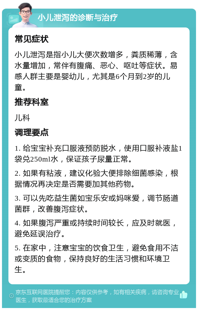 小儿泄泻的诊断与治疗 常见症状 小儿泄泻是指小儿大便次数增多，粪质稀薄，含水量增加，常伴有腹痛、恶心、呕吐等症状。易感人群主要是婴幼儿，尤其是6个月到2岁的儿童。 推荐科室 儿科 调理要点 1. 给宝宝补充口服液预防脱水，使用口服补液盐1袋兑250ml水，保证孩子尿量正常。 2. 如果有粘液，建议化验大便排除细菌感染，根据情况再决定是否需要加其他药物。 3. 可以先吃益生菌如宝乐安或妈咪爱，调节肠道菌群，改善腹泻症状。 4. 如果腹泻严重或持续时间较长，应及时就医，避免延误治疗。 5. 在家中，注意宝宝的饮食卫生，避免食用不洁或变质的食物，保持良好的生活习惯和环境卫生。