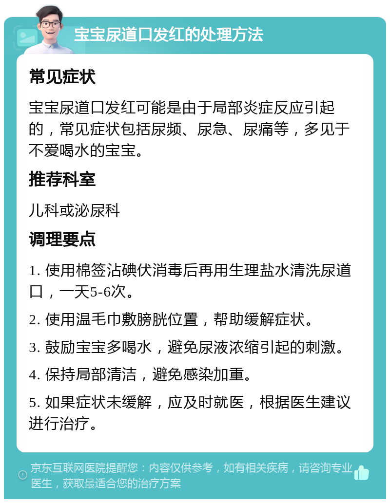 宝宝尿道口发红的处理方法 常见症状 宝宝尿道口发红可能是由于局部炎症反应引起的，常见症状包括尿频、尿急、尿痛等，多见于不爱喝水的宝宝。 推荐科室 儿科或泌尿科 调理要点 1. 使用棉签沾碘伏消毒后再用生理盐水清洗尿道口，一天5-6次。 2. 使用温毛巾敷膀胱位置，帮助缓解症状。 3. 鼓励宝宝多喝水，避免尿液浓缩引起的刺激。 4. 保持局部清洁，避免感染加重。 5. 如果症状未缓解，应及时就医，根据医生建议进行治疗。