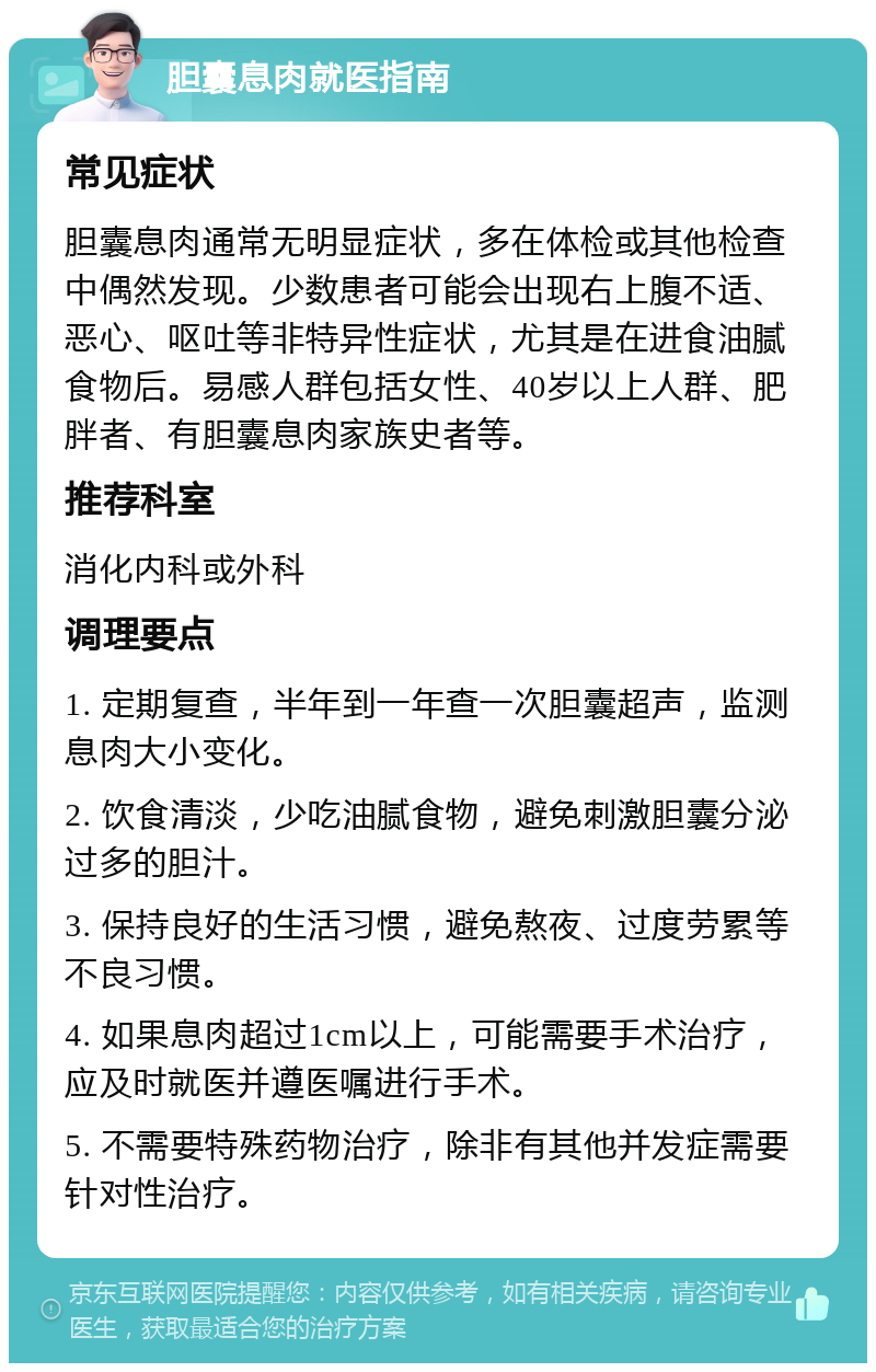 胆囊息肉就医指南 常见症状 胆囊息肉通常无明显症状，多在体检或其他检查中偶然发现。少数患者可能会出现右上腹不适、恶心、呕吐等非特异性症状，尤其是在进食油腻食物后。易感人群包括女性、40岁以上人群、肥胖者、有胆囊息肉家族史者等。 推荐科室 消化内科或外科 调理要点 1. 定期复查，半年到一年查一次胆囊超声，监测息肉大小变化。 2. 饮食清淡，少吃油腻食物，避免刺激胆囊分泌过多的胆汁。 3. 保持良好的生活习惯，避免熬夜、过度劳累等不良习惯。 4. 如果息肉超过1cm以上，可能需要手术治疗，应及时就医并遵医嘱进行手术。 5. 不需要特殊药物治疗，除非有其他并发症需要针对性治疗。