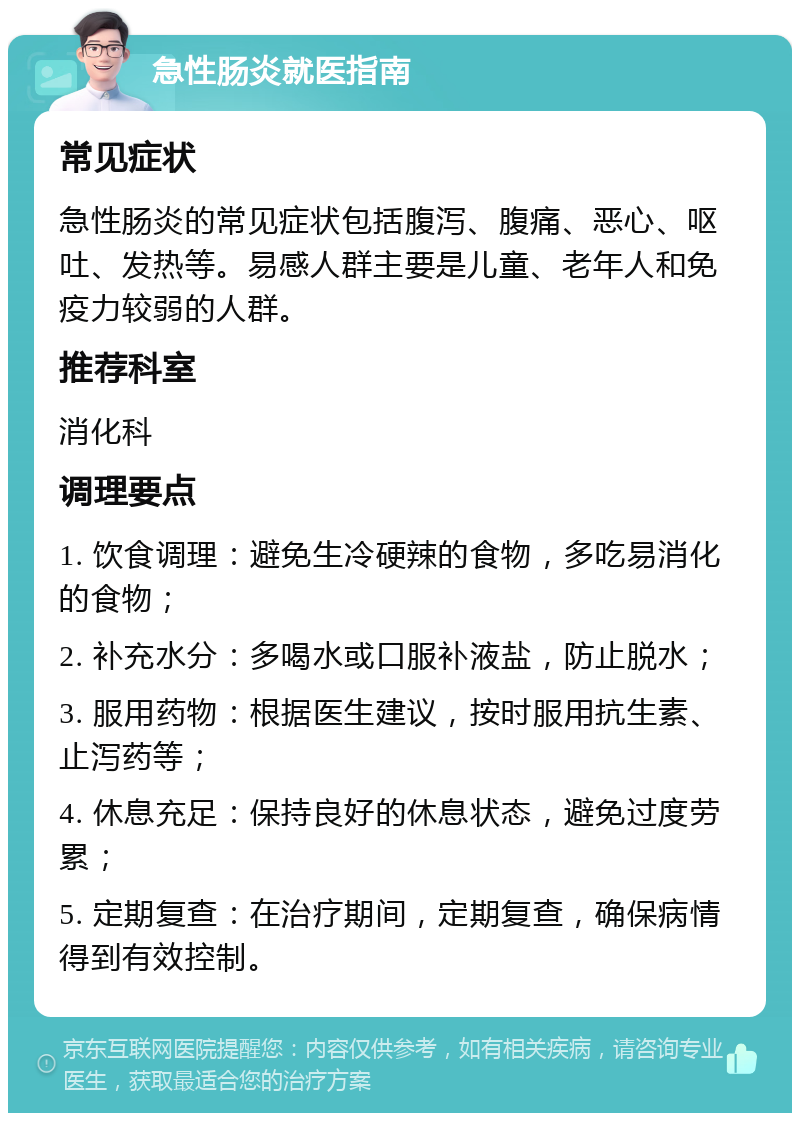 急性肠炎就医指南 常见症状 急性肠炎的常见症状包括腹泻、腹痛、恶心、呕吐、发热等。易感人群主要是儿童、老年人和免疫力较弱的人群。 推荐科室 消化科 调理要点 1. 饮食调理：避免生冷硬辣的食物，多吃易消化的食物； 2. 补充水分：多喝水或口服补液盐，防止脱水； 3. 服用药物：根据医生建议，按时服用抗生素、止泻药等； 4. 休息充足：保持良好的休息状态，避免过度劳累； 5. 定期复查：在治疗期间，定期复查，确保病情得到有效控制。