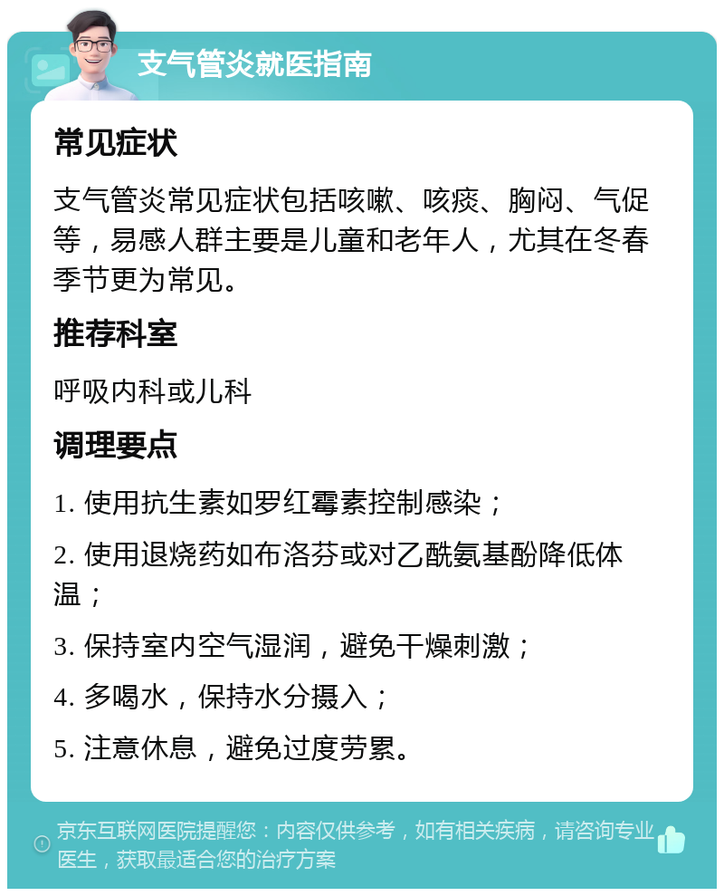 支气管炎就医指南 常见症状 支气管炎常见症状包括咳嗽、咳痰、胸闷、气促等，易感人群主要是儿童和老年人，尤其在冬春季节更为常见。 推荐科室 呼吸内科或儿科 调理要点 1. 使用抗生素如罗红霉素控制感染； 2. 使用退烧药如布洛芬或对乙酰氨基酚降低体温； 3. 保持室内空气湿润，避免干燥刺激； 4. 多喝水，保持水分摄入； 5. 注意休息，避免过度劳累。