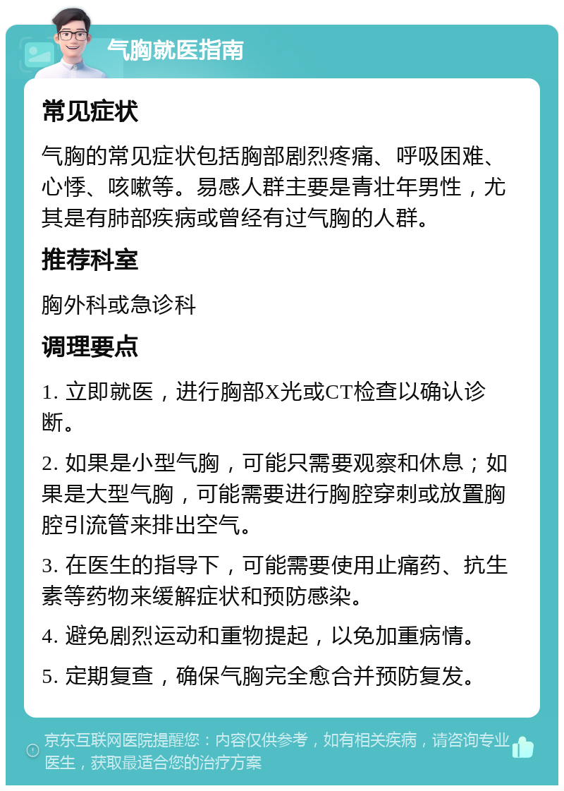 气胸就医指南 常见症状 气胸的常见症状包括胸部剧烈疼痛、呼吸困难、心悸、咳嗽等。易感人群主要是青壮年男性，尤其是有肺部疾病或曾经有过气胸的人群。 推荐科室 胸外科或急诊科 调理要点 1. 立即就医，进行胸部X光或CT检查以确认诊断。 2. 如果是小型气胸，可能只需要观察和休息；如果是大型气胸，可能需要进行胸腔穿刺或放置胸腔引流管来排出空气。 3. 在医生的指导下，可能需要使用止痛药、抗生素等药物来缓解症状和预防感染。 4. 避免剧烈运动和重物提起，以免加重病情。 5. 定期复查，确保气胸完全愈合并预防复发。