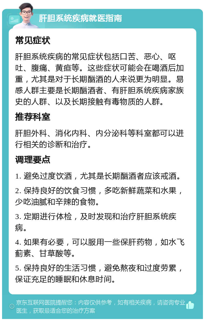 肝胆系统疾病就医指南 常见症状 肝胆系统疾病的常见症状包括口苦、恶心、呕吐、腹痛、黄疸等。这些症状可能会在喝酒后加重，尤其是对于长期酗酒的人来说更为明显。易感人群主要是长期酗酒者、有肝胆系统疾病家族史的人群、以及长期接触有毒物质的人群。 推荐科室 肝胆外科、消化内科、内分泌科等科室都可以进行相关的诊断和治疗。 调理要点 1. 避免过度饮酒，尤其是长期酗酒者应该戒酒。 2. 保持良好的饮食习惯，多吃新鲜蔬菜和水果，少吃油腻和辛辣的食物。 3. 定期进行体检，及时发现和治疗肝胆系统疾病。 4. 如果有必要，可以服用一些保肝药物，如水飞蓟素、甘草酸等。 5. 保持良好的生活习惯，避免熬夜和过度劳累，保证充足的睡眠和休息时间。