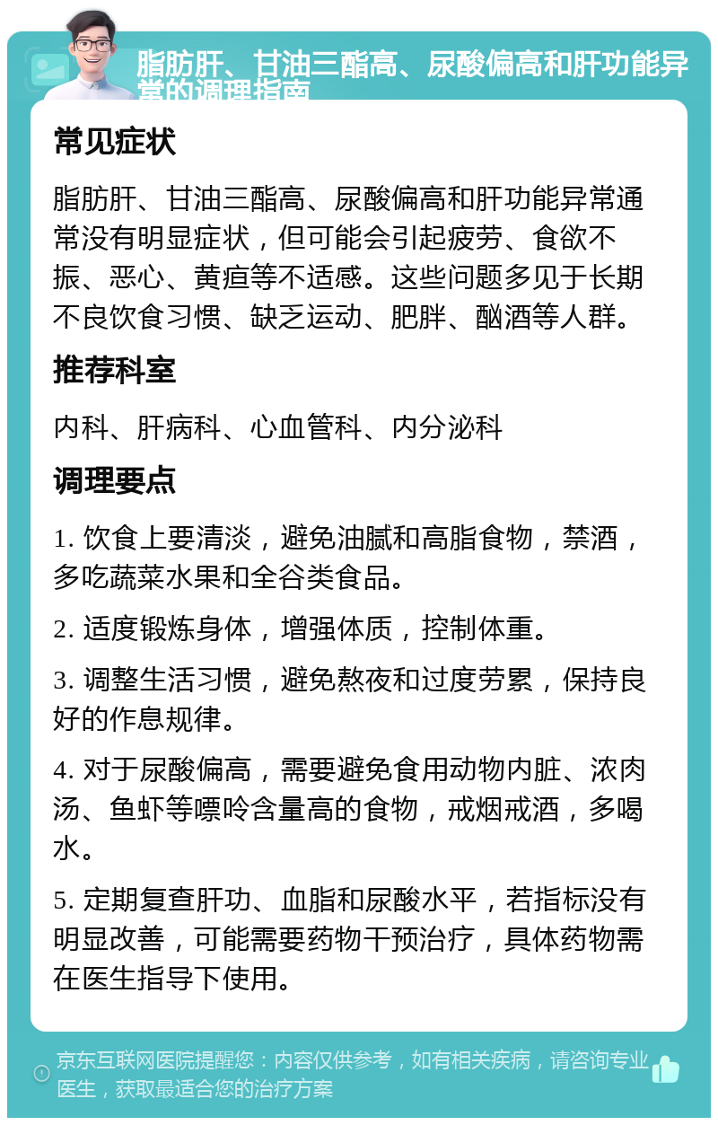 脂肪肝、甘油三酯高、尿酸偏高和肝功能异常的调理指南 常见症状 脂肪肝、甘油三酯高、尿酸偏高和肝功能异常通常没有明显症状，但可能会引起疲劳、食欲不振、恶心、黄疸等不适感。这些问题多见于长期不良饮食习惯、缺乏运动、肥胖、酗酒等人群。 推荐科室 内科、肝病科、心血管科、内分泌科 调理要点 1. 饮食上要清淡，避免油腻和高脂食物，禁酒，多吃蔬菜水果和全谷类食品。 2. 适度锻炼身体，增强体质，控制体重。 3. 调整生活习惯，避免熬夜和过度劳累，保持良好的作息规律。 4. 对于尿酸偏高，需要避免食用动物内脏、浓肉汤、鱼虾等嘌呤含量高的食物，戒烟戒酒，多喝水。 5. 定期复查肝功、血脂和尿酸水平，若指标没有明显改善，可能需要药物干预治疗，具体药物需在医生指导下使用。