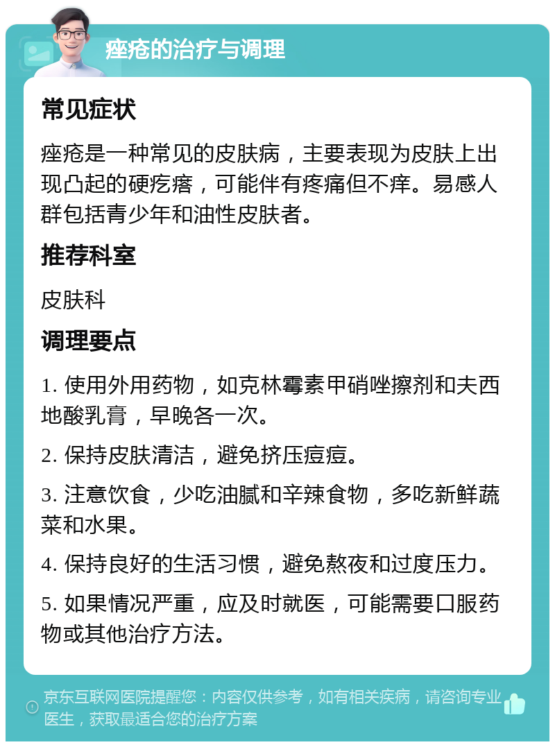 痤疮的治疗与调理 常见症状 痤疮是一种常见的皮肤病，主要表现为皮肤上出现凸起的硬疙瘩，可能伴有疼痛但不痒。易感人群包括青少年和油性皮肤者。 推荐科室 皮肤科 调理要点 1. 使用外用药物，如克林霉素甲硝唑擦剂和夫西地酸乳膏，早晚各一次。 2. 保持皮肤清洁，避免挤压痘痘。 3. 注意饮食，少吃油腻和辛辣食物，多吃新鲜蔬菜和水果。 4. 保持良好的生活习惯，避免熬夜和过度压力。 5. 如果情况严重，应及时就医，可能需要口服药物或其他治疗方法。