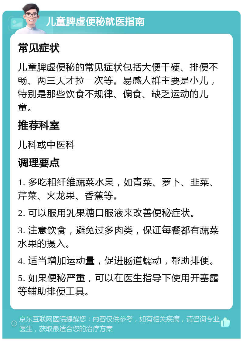 儿童脾虚便秘就医指南 常见症状 儿童脾虚便秘的常见症状包括大便干硬、排便不畅、两三天才拉一次等。易感人群主要是小儿，特别是那些饮食不规律、偏食、缺乏运动的儿童。 推荐科室 儿科或中医科 调理要点 1. 多吃粗纤维蔬菜水果，如青菜、萝卜、韭菜、芹菜、火龙果、香蕉等。 2. 可以服用乳果糖口服液来改善便秘症状。 3. 注意饮食，避免过多肉类，保证每餐都有蔬菜水果的摄入。 4. 适当增加运动量，促进肠道蠕动，帮助排便。 5. 如果便秘严重，可以在医生指导下使用开塞露等辅助排便工具。