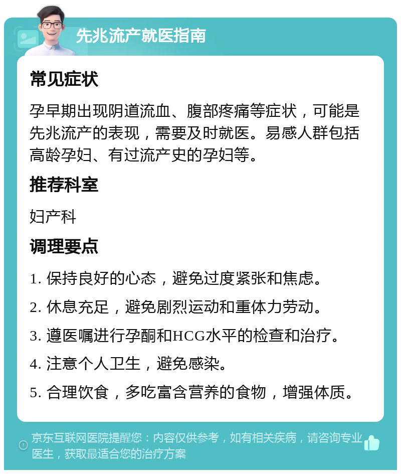 先兆流产就医指南 常见症状 孕早期出现阴道流血、腹部疼痛等症状，可能是先兆流产的表现，需要及时就医。易感人群包括高龄孕妇、有过流产史的孕妇等。 推荐科室 妇产科 调理要点 1. 保持良好的心态，避免过度紧张和焦虑。 2. 休息充足，避免剧烈运动和重体力劳动。 3. 遵医嘱进行孕酮和HCG水平的检查和治疗。 4. 注意个人卫生，避免感染。 5. 合理饮食，多吃富含营养的食物，增强体质。